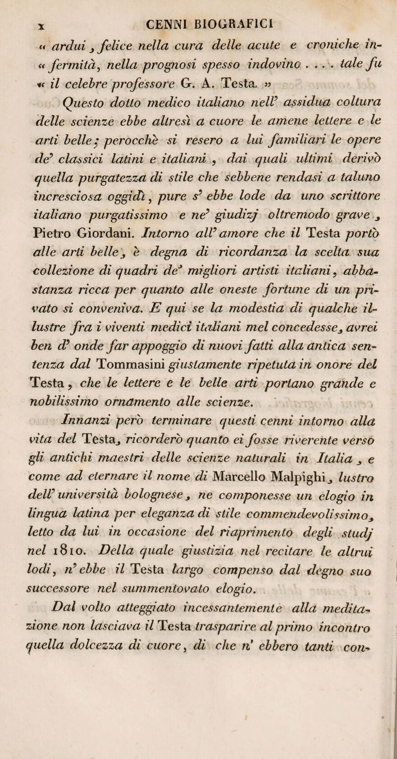 (* ardui j felice nella cura delle acute e croniche in- « fermità, nella prognosi spesso indovino .... tale fu « il celebre professore G. A. Testa.. » Questo dotto medico italiano nell9 assidua coltura delle scienze ebbe altresì a cuore le amene lettere e le arti belle$ perocché si resero a lui familiari le opere de9 classici latini e italiani , dai quali ultimi derivò quella purgatezza di stile che sebbene rendasi a taluno incresciosa oggidì, pure s9 ebbe lode da uno scrittore italiano purgatissimo e ne9 giudizj oltremodo grave Pietro Giordani. Intorno all9 amore che il Testa portò alle arti belle j é degna di ricordanza la scelta sua collezione di quadri de* migliori artisti italiani, abba¬ stanza ricca per quanto alle oneste fortune di un pri¬ vato si conveniva. E qui se la modestia di qualche il¬ lustre fra i viventi medici italiani mel concedessej avrei ben d9 onde far appoggio di nuovi fatti alla antica sen¬ tenza dal Tommasini giustamente ripetuta in onore del Testa, che le lettere e le belle arti portano grande e nobilissimo ornamento alle scienze. Innanzi però terminare questi cenni intorno alla vita del Testa., ricorderò quanto ei fosse riverente verso gli antichi maestri delle scienze naturali in Italia e come ad eternare il nome di Marcello Malpighi^ lustro dell9 università bolognese, ne componesse un elogio in lingua latina per eleganza di stile commendevolissimo* letto da lui in occasione del riaprimento degli studj nel 1810. Della quale giustizia nel recitare le altrui lodi, n9 ebbe il Testa largo compenso dal degno suo successore nel summentovato elogio. Dal volto atteggiato incessantemente alla medita- zione non lasciava il Testa trasparire al primo incontro quella dolcezza dì cuore, di che ri ebbero tanti con-