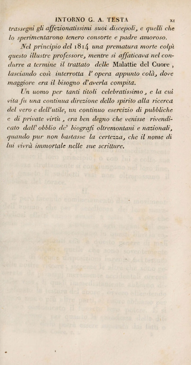 trassegni gli affezionatissimi suoi discepolie quelli che lo sperimentarono tenero consorte e padre amoroso. Nel principio del 1814 una prematura morte colpi questo illustre professorementre si affaticava nel con¬ durre a termine il trattato delle Malattie del Cuore , lasciando così interrotta V opera appunto colàj dove maggiore era il bisogno d?averla compita. Un uomo per tanti titoli celebratissimo e la cui vita fu una continua direzione dello spirito alla ricerca del vero e dell3utile, un continuo esercizio di pubbliche e di private virtù era ben degno che venisse rivendi¬ cato daW obblio de* biografi oltremontani e nazionalij quando pur non bastasse la certezzaj clic il nome di lui vivrà immortale nelle sue scritture.