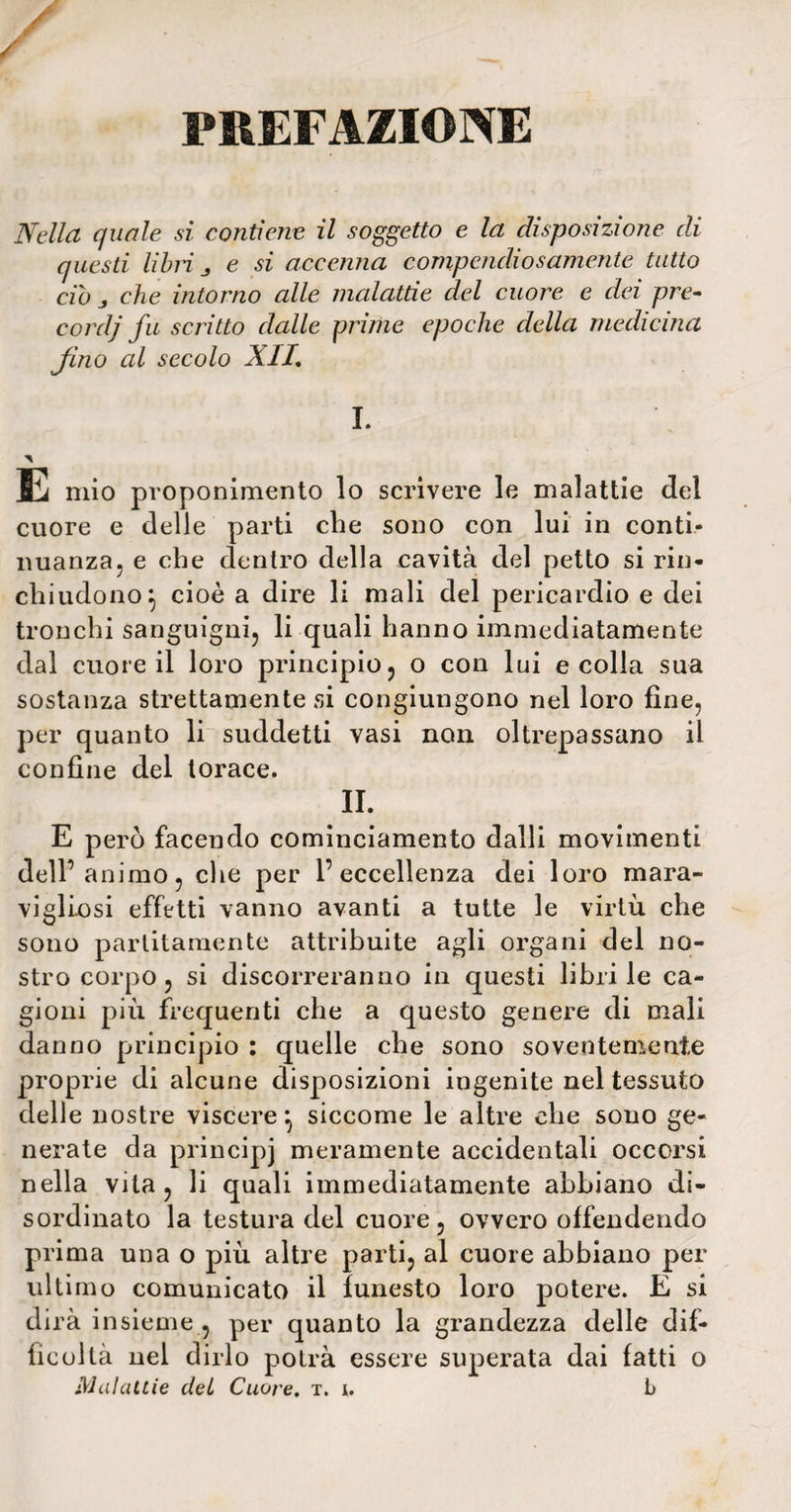 PREFAZIONE Nella quale si contiene il soggetto e la disposizione di questi libri j e si accenna compendiosamente tutto ciò j che intorno alle malattie del cuore e dei pre¬ cor dj fu scritto dalle prime epoche della medicina fino al secolo XII, I. E mio proponimento lo scrivere le malattie del cuore e delle parti che sono con lui in conti* nuanza, e che dentro della cavità del petto si rin¬ chiudono} cioè a dire li mali del pericardio e dei tronchi sanguigni, li quali hanno immediatamente dal cuore il loro principio, o con lui e colla sua sostanza strettamente si congiungono nel loro fine, per quanto li suddetti vasi non oltrepassano il confine del torace. IL E però facendo cominciamento dalli movimenti dell’animo, che per l’eccellenza dei loro mara- vigllosi effetti vanno avanti a tutte le virtù che sono parlitamente attribuite agli organi del no¬ stro corpo, si discorreranno in questi librile ca¬ gioni più frequenti che a questo genere di mali danno principio : quelle che sono soventemente proprie di alcune disposizioni ingenite nel tessuto delle nostre viscere} siccome le altre che sono ge¬ nerate da principi meramente accidentali occorsi nella vita, li quali immediatamente abbiano di¬ sordinato la testura del cuore, ovvero offendendo prima una o più altre parti, al cuore abbiano per ultimo comunicato il funesto loro potere. E si dirà insieme , per quanto la grandezza delle dif¬ ficoltà nel dirlo potrà essere superata dai fatti o