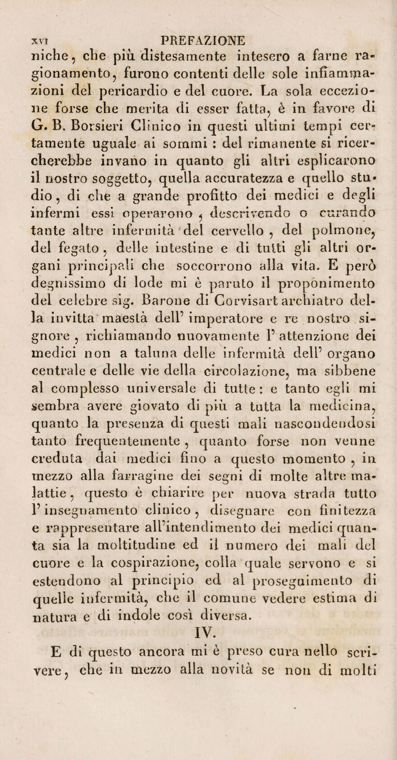 niche, che più distesamente intesero a farne ra¬ gionamento, furono contenti delle sole infiamma¬ zioni del pericardio e del cuore. La sola eccezio¬ ne forse che merita di esser fatta, è in favore di G. B. Borsieri Clinico in questi ultimi tempi cei> tamente uguale ai sommi : del rimanente si ricer¬ cherebbe invano in quanto gli altri esplicarono il nostro soggetto, quella accuratezza e quello stu¬ dio , di che a grande profitto dei medici e degli infermi essi operarono , descrivendo o curando tante altre infermità del cervello , del polmone, del fegato , delle intestine e di tutti gli altri or¬ gani principali che soccorrono alla vita. E però degnissimo di lode mi è paruto il proponimento del celebre sig. Barone di Corvisart archiatro del¬ la invitta maestà dell’imperatore e re nostro si¬ gnore , richiamando nuovamente 1’ attenzione dei medici non a taluna delle infermità dell’ organo centrale e delle vie della circolazione, ma sibbene al complesso universale di tutte : e tanto egli mi sembra avere giovato di più a tutta la medicina, quanto la presenza di questi mali nascondendosi tanto frequentemente , quanto forse non venne creduta dai medici fino a questo momento , in mezzo alla farragine dei segni di molte altre ma¬ lattie, questo è chiarire per nuova strada tutto l’insegnamento clinico, disegnare con finitezza e rappresentare all’intendimento dei medici quan¬ ta sia la moltitudine ed il numero dei mali del cuore e la cospirazione, colla quale servono e si estendono al principio ed al proseguimento di quelle infermità, che il comune vedere estima di natura e di indole così diversa. IV. E di questo ancora mi è preso cura nello scri¬ vere, che in mezzo alla novità se non di molti