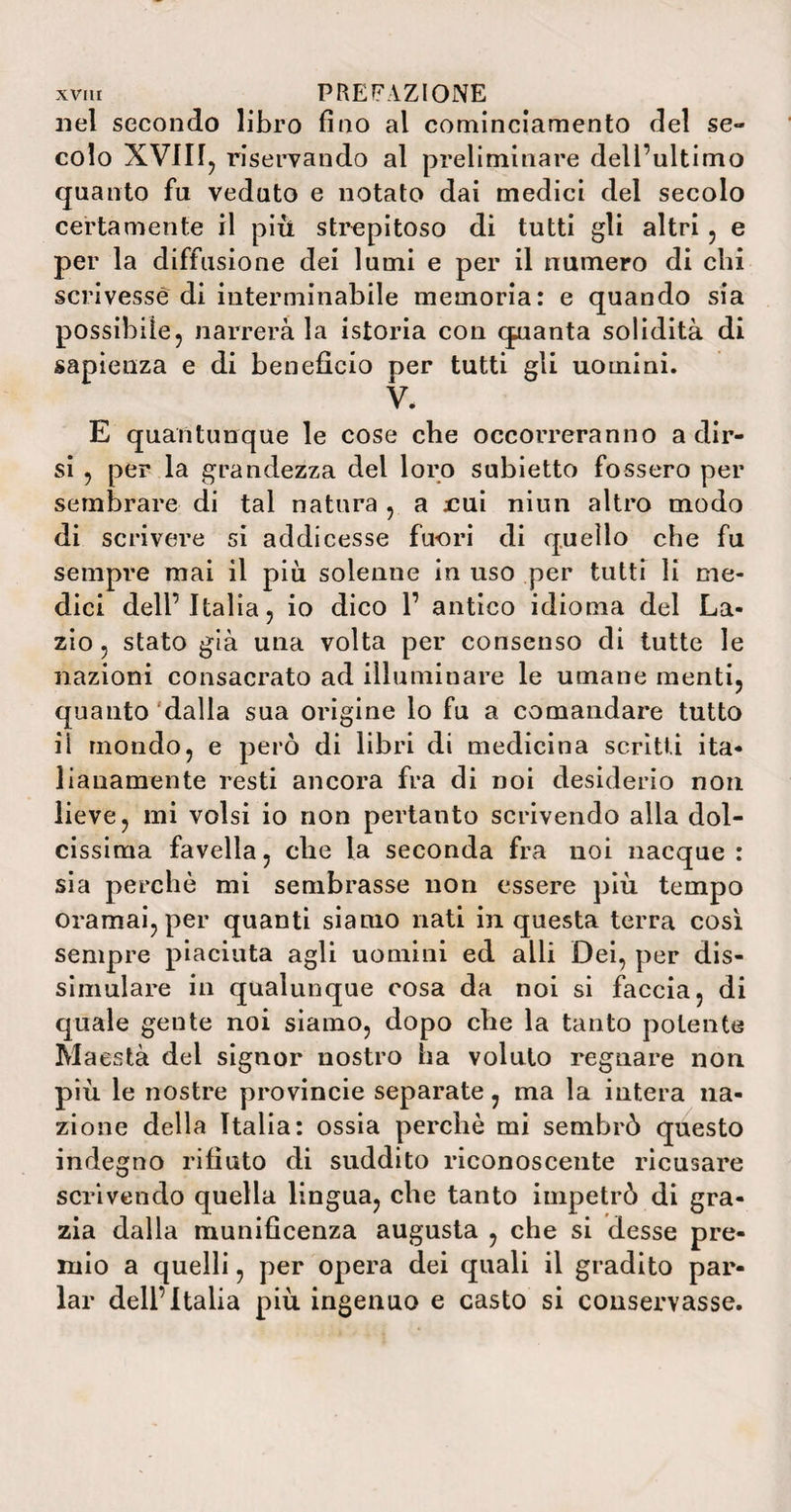 nel secondo libro fino al cominciamento del se¬ colo XVIIf, riservando al preliminare dell’ultimo quanto fu veduto e notato dai medici del secolo certamente il più strepitoso di tutti gli altri , e per la diffusione dei lumi e per il numero di chi scrivesse di interminabile memoria: e quando sia possibile, narrerà la istoria con quanta solidità di sapienza e di beneficio per tutti gli uomini. V. E quantunque le cose che occorreranno adir¬ si , per la grandezza del loro subietto fossero per sembrare di tal natura , a jcuì niun altro modo di scrivere si addicesse fuori di quello che fu sempre mai il più solenne in uso per tutti li me¬ dici dell’Italia, io dico 1’ antico idioma del La¬ zio, stato già una volta per consenso di tutte le nazioni consacrato ad illuminare le umane menti, quanto dalla sua origine lo fu a comandare tutto ii mondo, e però di libri di medicina scrìtti ita¬ lianamente resti ancora fra di noi desiderio non lieve, mi volsi io non pertanto scrivendo alla dol¬ cissima favella, che la seconda fra noi nacque : sia perchè mi sembrasse non essere più tempo oramai, per quanti siamo nati in questa terra così sempre piaciuta agli uomini ed alli Dei, per dis¬ simulare in qualunque cosa da noi si faccia, di quale gente noi siamo, dopo che la tanto potente Maestà del signor nostro ha voluto regnare non più le nostre provincie separate, ma la intera na¬ zione della Italia: ossia perchè mi sembrò questo indegno rifiuto di suddito riconoscente ricusare scrivendo quella lingua, che tanto impetrò di gra¬ zia dalla munificenza augusta , che si desse pre¬ mio a quelli, per opera dei quali il gradito par¬ lar dell’Italia più ingenuo e casto si conservasse.