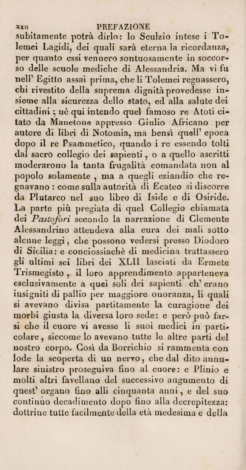 xxH ^ PREFAZIONE subitamente potrà dirlo: lo Sculzio intese i To- lemei Lagidi, dei quali sarà eterna la ricordanza, per quanto essi vennero sontuosamente in soccor¬ so delle scuole mediche di Alessandria. Ma vi fu nell’ Egitto assai prima, che li Toletnei regnassero, chi rivestito della suprema dignità provedesse in¬ sieme alla sicurezza dello stato, ed alla salute dei cittadini} uè qui intendo quel famoso re Atoti ci¬ tato da M aneto ne appresso Giulio Africano per autore di libri di Notomia, ma bensì quell’ epoca dopo il re Psammetico, quando i re essendo tolti dal sacro collegio dei capienti, o a quello ascritti moderarono la tanta frugalità comandata non al popolo solamente , ma a quegli eziandio che re¬ gnavano : come sulla autorità di Ecateo si discorre da Plutarco nel suo libro di Iside e di Osiride. La parte più pregiata di quel Collegio chiamata dei Fasiojòri secondo la narrazione di Clemente Alessandrino attendeva alla cura dei mali sotto alcune leggi, che possono vedersi presso Diodoro di Sicilia: e conciossiachè di medicina trattassero gli ultimi sei libri dei XLH lasciati da Ermete Trismegisto r il loro apprendimento apparteneva esclusivamente a quei soli dei sapienti eh’ erano insigniti di pallio per maggiore onoranza, li quali si avevano divisa paratamente la curagione dei morbi giusta la diversa loro sede: e però può far¬ si che il cuore vi avesse li suoi medici in parti¬ colare , siccome lo avevano tutte le altre parti del nostro corpo. Così da Borrichio si rammenta con lode la scoperta di un nervo, che dal dito annu¬ ire sinistro proseguiva fino al cuore: e Plinio e molti altri favellano del successivo augumento di quest’ organo fino alli cinquanta anni, e del suo continuo decadimento dopo fino alla decrepitezza: dottrine tutte facilmente della età medesima e della
