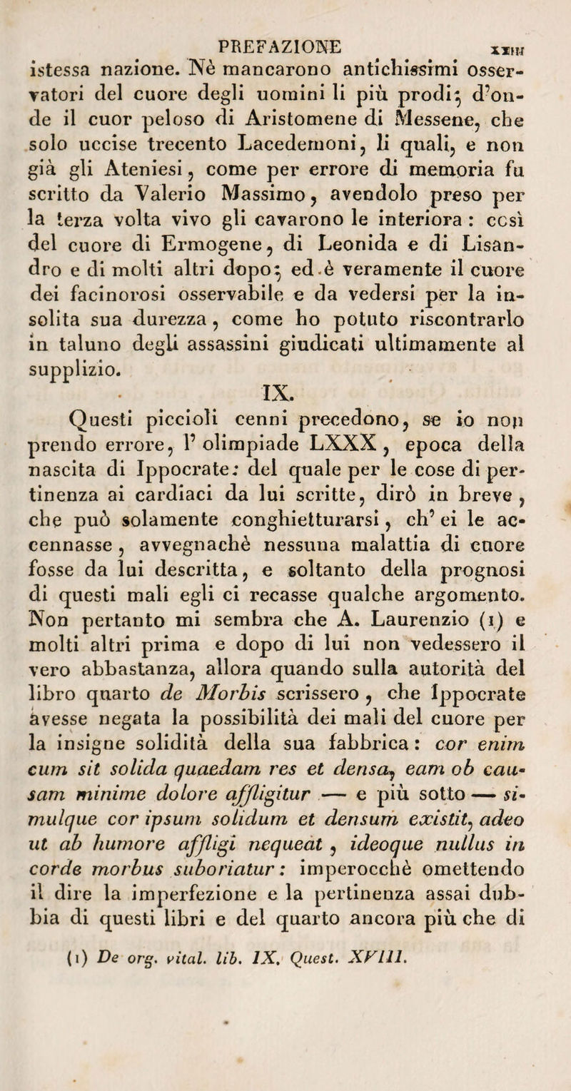 istessa nazione. Nè mancarono antichissimi osser¬ vatori del cuore degli uomini li più prodi} d’on¬ de il cuor peloso di Aristomene di Messene, che solo uccise trecento Lacedemoni, li quali, e non già gli Ateniesi, come per errore di memoria fu scritto da Valerio Massimo, avendolo preso per la terza volta vivo gli cavarono le interiora : cesi del cuore di Ermogene, di Leonida e di Lisan¬ dro e di molti altri dopo} ed.è veramente il cuore dei facinorosi osservabile e da vedersi per la in¬ solita sua durezza , come ho potuto riscontrarlo in taluno degli assassini giudicati ultimamente al supplizio. IX. Questi piccioli cenni precedono, se io non prendo errore, l’olimpiade LXXX , epoca della nascita di Ippocrate; del quale per le cose di per¬ tinenza ai cardiaci da lui scritte, dirò in breve, che può solamente conghietturarsi, eh’ ei le ac¬ cennasse , avvegnaché nessuna malattia di cuore fosse da lui descritta, e soltanto della prognosi di questi mali egli ci recasse qualche argomento. Non pertanto mi sembra che A. Laurenzio (i) e molti altri prima e dopo di lui non vedessero il vero abbastanza, allora quando sulla autorità del libro quarto de Morbis scrissero , che Ippocrate avesse negata la possibilità dei mali del cuore per la insigne solidità della sua fabbrica : cor enim cum sit solida quaedam res et densa, eam ob cau¬ sata minime dolore affligitur — e più sotto — si- mulque cor ipsum solidum et densum existit, adeo ut ab humore afflici nequeat , ideoque nulltis iti corde morbus suboriatur : imperocché omettendo il dire la imperfezione e la pertinenza assai dub¬ bia di questi libri e del quarto ancora più che di