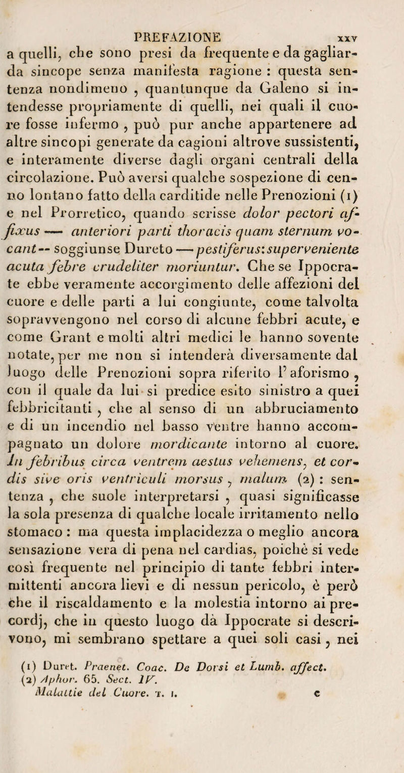 a quelli, che sono presi da frequente e da gagliar¬ da sincope senza manifesta ragione : questa sen¬ tenza nondimeno , quantunque da Galeno si in¬ tendesse propriamente di quelli, nei quali il cuo¬ re fosse infermo , può pur anche appartenere ad. altre sincopi generate da cagioni altrove sussistenti, e interamente diverse dagli organi centrali della circolazione. Può aversi qualche sospezione di cen¬ no lontano fatto della carditide nelle Prenozioni (i) e nel Prorretico, quando scrisse dolor pectori a)• fixus — anteriori parti thoracis quam sternum vo- cant— soggiunse Dureto — p e stìferus\su per veniente acuta febre crudeliter moriuntur. Che se Ippocra- te ebbe veramente accorgimento delle affezioni del cuore e delle parti a lui congiunte, come talvolta sopravvengono nel corso di alcune febbri acute, e come Grant e molti altri medici le hanno sovente notate, per me non si intenderà diversamente dal luogo delle Prenozioni sopra riferito 1’aforismo , con il quale da lui si predice esito sinistro a quei febbricitanti , che ai senso di un abbruciamento e di un incendio nel basso Ventre hanno accom¬ pagnato un dolore mordicante intorno al cuore. In febribus circa ventrem aeslus vehemens: et cor- dis sive oris ventrìculi morsus , inaliun (2) : sen¬ tenza , che suole interpretarsi , quasi significasse la sola presenza di qualche locale irritamento nello stomaco: ma questa implacidezza o meglio ancora sensazione vera di pena nel cardias, poiché si vede cosi frequente nel principio di tante febbri inter¬ mittenti ancora lievi e di nessun pericolo, è però che il riscaldamento e la molestia intorno ai pre¬ cordi, che in questo luogo dà Ippocrate si descri¬ vono, mi sembrano spettare a quei soli casi, nei (1) Durt-t. Praenet. Coac. De Dorsi et Lumb. afject. (2) Aphor. 65. Sect. 1C. Malattie del Cuore, 't. 1. c
