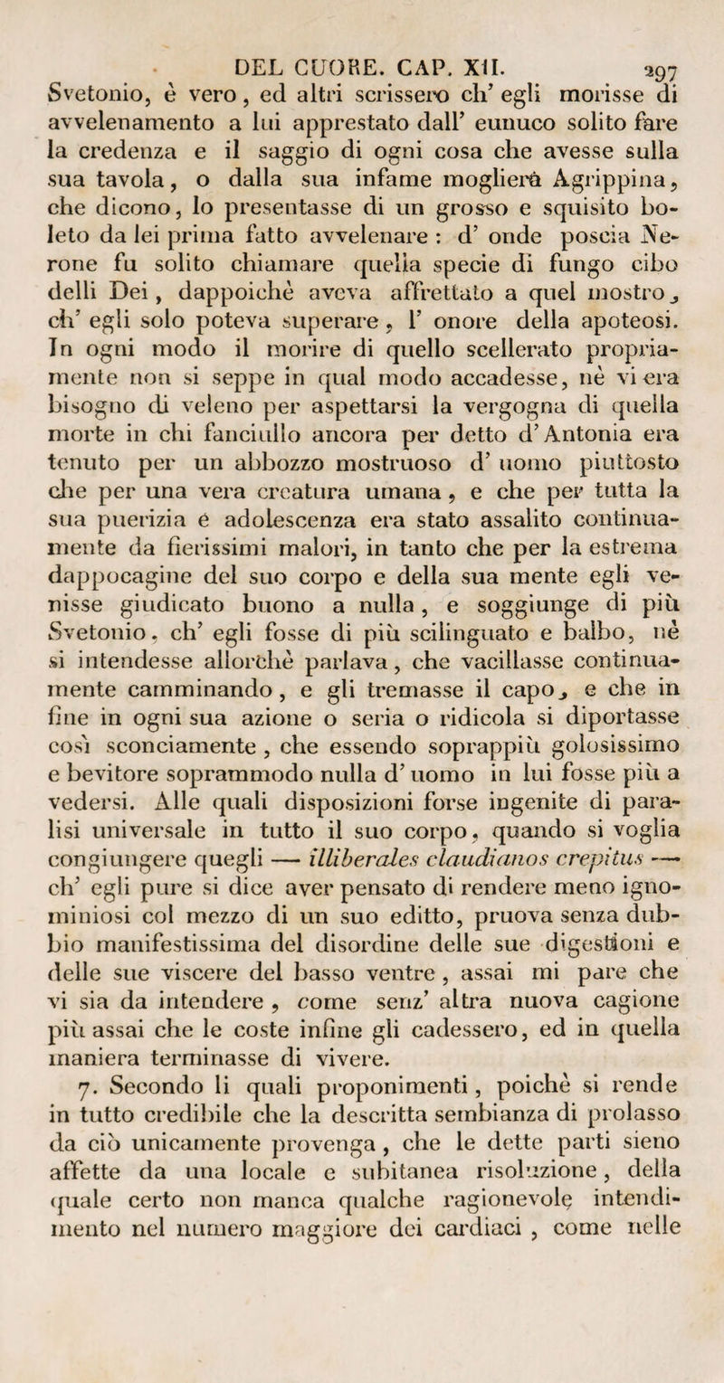 Svetonio, è vero, ed altri scrissero eli’ egli morisse di avvelenamento a lui apprestato dall’ eunuco solito fare la credenza e il saggio di ogni cosa che avesse sulla sua tavola, o dalla sua infame moglierè Agrippina, che dicono, lo presentasse di un grosso e squisito bo¬ leto da lei prima fatto avvelenare : d’ onde poscia Ne¬ rone fu solito chiamare quella specie di fungo cibo delli Dei, dappoiché aveva affrettato a quel mostro eh’ egli solo poteva superare, 1’ onore della apoteosi. In ogni modo il morire di quello scellerato propria¬ mente non si seppe in qual modo accadesse, nè vi era bisogno eh veleno per aspettarsi la vergogna di quella morte in chi fanciullo ancora per detto d’Antonia era tenuto per un abbozzo mostruoso d’ uomo piuttosto die per una vera creatura umana , e che per tutta la sua puerizia è adolescenza era stato assalito continua¬ mente da fierissimi malori, in tanto che per la estrema dappocagine del suo corpo e della sua mente egli ve¬ nisse giudicato buono a nulla, e soggiunge di piti Svetonio, eh’ egli fosse di più scilinguato e balbo, nè si intendesse allorché parlava, che vacillasse continua- mente camminando, e gli tremasse il capo., e che in fine in ogni sua azione o seria o ridicola si diportasse così sconciamente , che essendo soprappi ù golosissimo e bevitore soprammodo nulla d’uomo in lui fosse più a vedersi. Alle quali disposizioni forse ingenite di para¬ lisi universale in tutto il suo corpo, quando si voglia congiungere quegli — illiberales claudianos crepitili —• eh’ egli pure si dice aver pensato di rendere meno igno¬ miniosi col mezzo di un suo editto, pruova senza dub¬ bio manifestissima dei disordine delle sue digestioni e delle sue viscere del basso ventre, assai mi pare che vi sia da intendere , come senz’ altra nuova cagione più assai che le coste infine gli cadessero, ed in quella maniera terminasse di vivere. 7. Secondo li quali proponimenti, poiché si rende in tutto credibile che la descritta sembianza di prolasso da ciò unicamente provenga , che le dette parti sieno affette da una locale e subitanea risoluzione, della (piale certo non manca qualche ragionevole intendi¬ mento nel numero maggiore dei cardiaci , come nelle