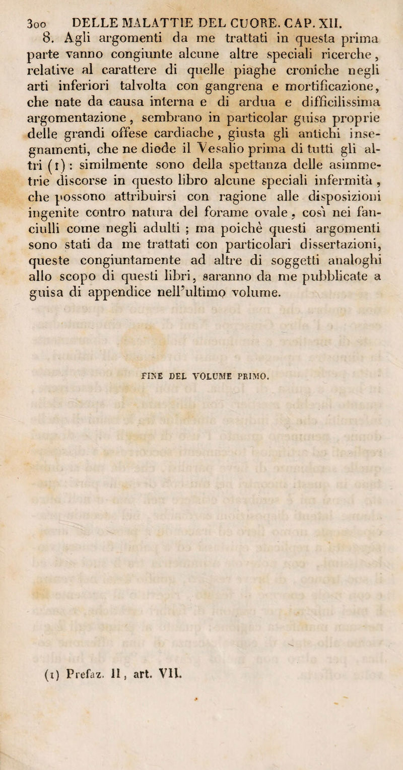 8. Agli argomenti da me trattati in questa prima parte vanno congiunte alcune altre speciali ricerche, relative al carattere di quelle piaghe croniche negli arti inferiori talvolta con gangrena e mortificazione, che nate da causa interna e di ardua e diffìcilissima argomentazione, sembrano in particolar guisa proprie delle grandi offese cardiache , giusta gli antichi i nse¬ gnamenti, che ne diode il Ve sali o prima di tutti gli al¬ tri (l): similmente sono della spettanza delle asimme¬ trie discorse in questo libro alcune speciali infermità , che possono attribuirsi con ragione alle disposizioni ingenite contro natura del forame ovale, cosi nei fan¬ ciulli come negli adulti ; ma poiché questi argomenti sono stati da me trattati con particolari dissertazioni, queste congiuntamente ad altre di soggetti analoghi allo scopo di questi libri, saranno da me pubblicate a guisa di appendice nelPultimo volume.