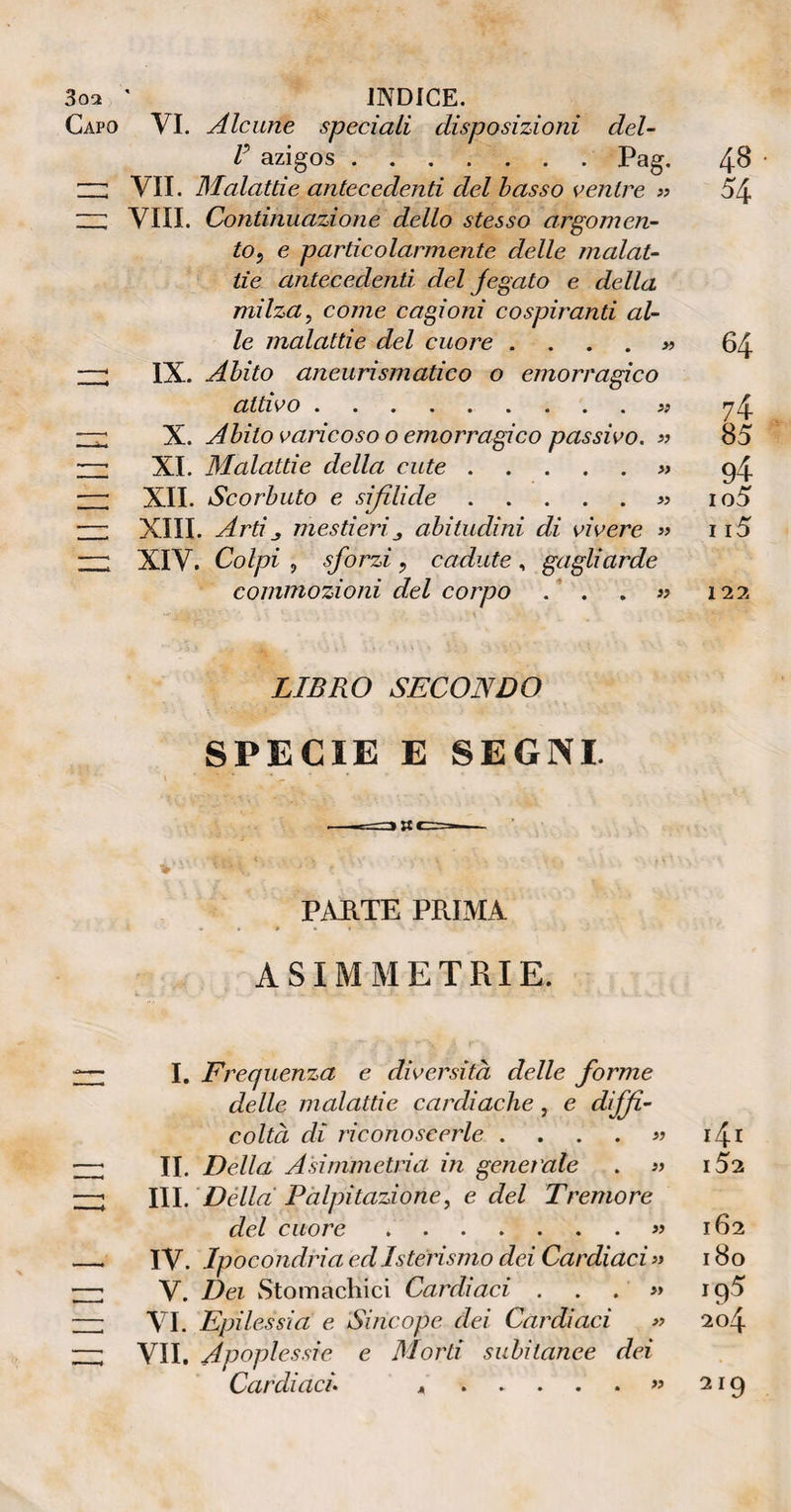 3oa ' INDICE. Capo VI. Alcune speciali disposizioni del¬ ti azigos.Pag. 1 ; VII. Malattie antecedenti del basso ventre » ZZ Vili. Continuazione dello stesso argomen- to5 e particolarmente delle malat¬ tie antecedenti del jegato e della milza, come cagioni cospiranti al¬ le malattie del cuore —; IX. Abito aneurismatico o emorragico attivo.« —r X. Abito varicoso o emorragico passivo. « —■ XI. Malattie della cute.» —1 II. III. IV. V. VI. VII. XII. Scorbuto e sifilide.» —: XIII. Artimestierij abitudini di vivere » —: XIV. Colpi , sforzi , cadute , gagliarde commozioni del corpo . ’ . 48 54 » 64 74 85 94 io5 115 122 LIBRO SECONDO SPECIE E SEGNI. PARTE PRIMA ASIMMETRIE. I. Frequenza e diversità delle forme delle malattie cardiache, e diffi¬ coltà di riconoscerle . . . . « 1^.1 II. Della Asimmetria in generale . » i5a III. Della Palpitazione, e del Tremore del cuore.« 162 IV. Ipocondria ed Isterismo dei Cardiaci >» 180 V. Dei Stomàchici Cardiaci ... « 195 VI. Epilessia e Sincope dei Cardiaci » 204 VII. Apoplessie e Morti subitanee dei Cardiaci *.« 219