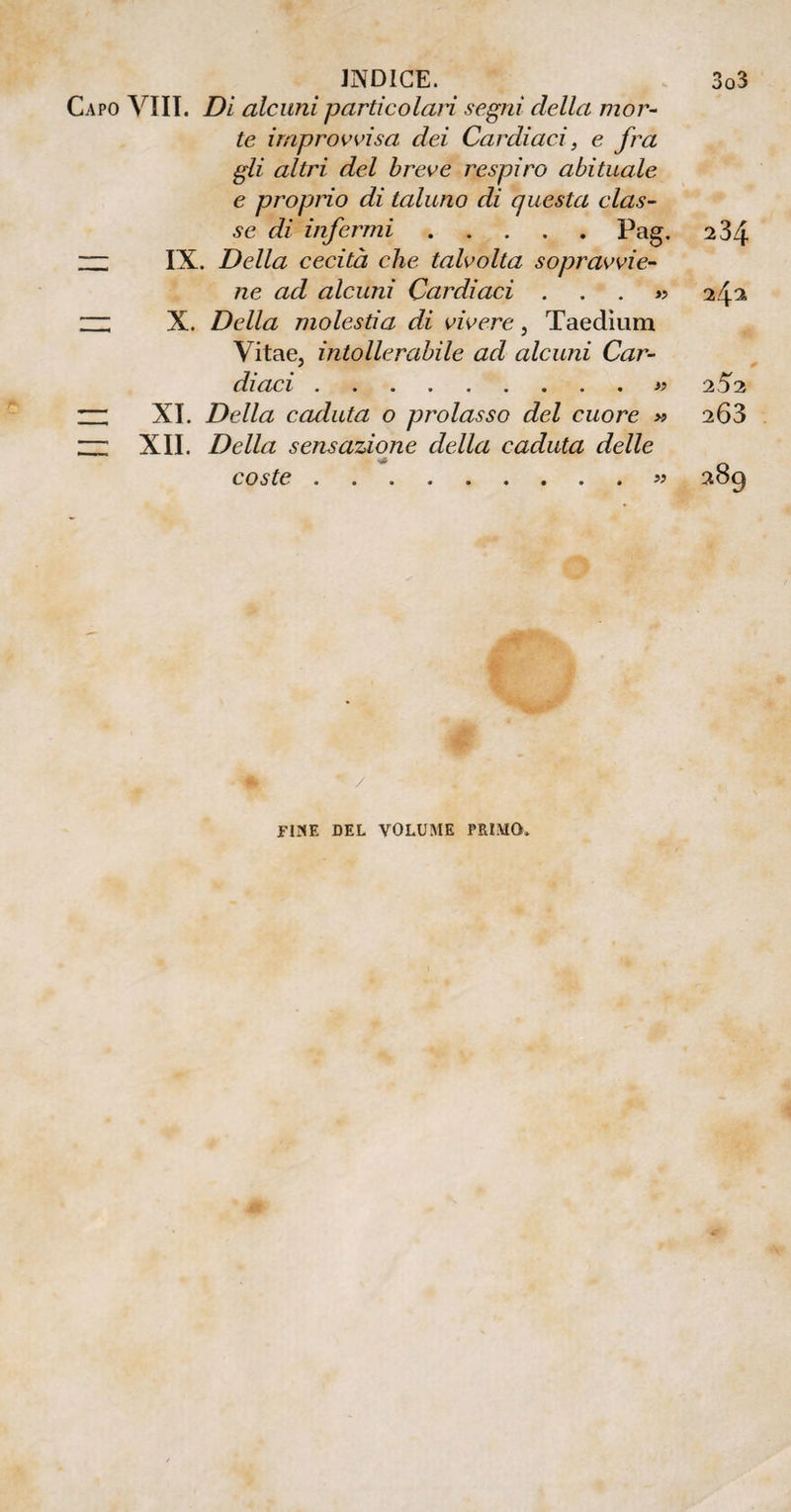 Capo Vili. Di alcuni particolari segni della mor¬ te improvvisa dei Cardiaci, e fra gli altri del breve respiro abituale e proprio di taluno di questa clas¬ se di infermi.Pag. 234 “ IX. Della cecità che talvolta sopravvie¬ ne ad alcuni Cardiaci . . . » 242 ~ X. Della molestia di vivere } Taedium Vitae, intollerabile ad alcuni Car¬ diaci .» 252 — XI. Della caduta o prolasso del cuore » 263 Hi XII. Della sensazione della caduta delle v} coste.« 289 /
