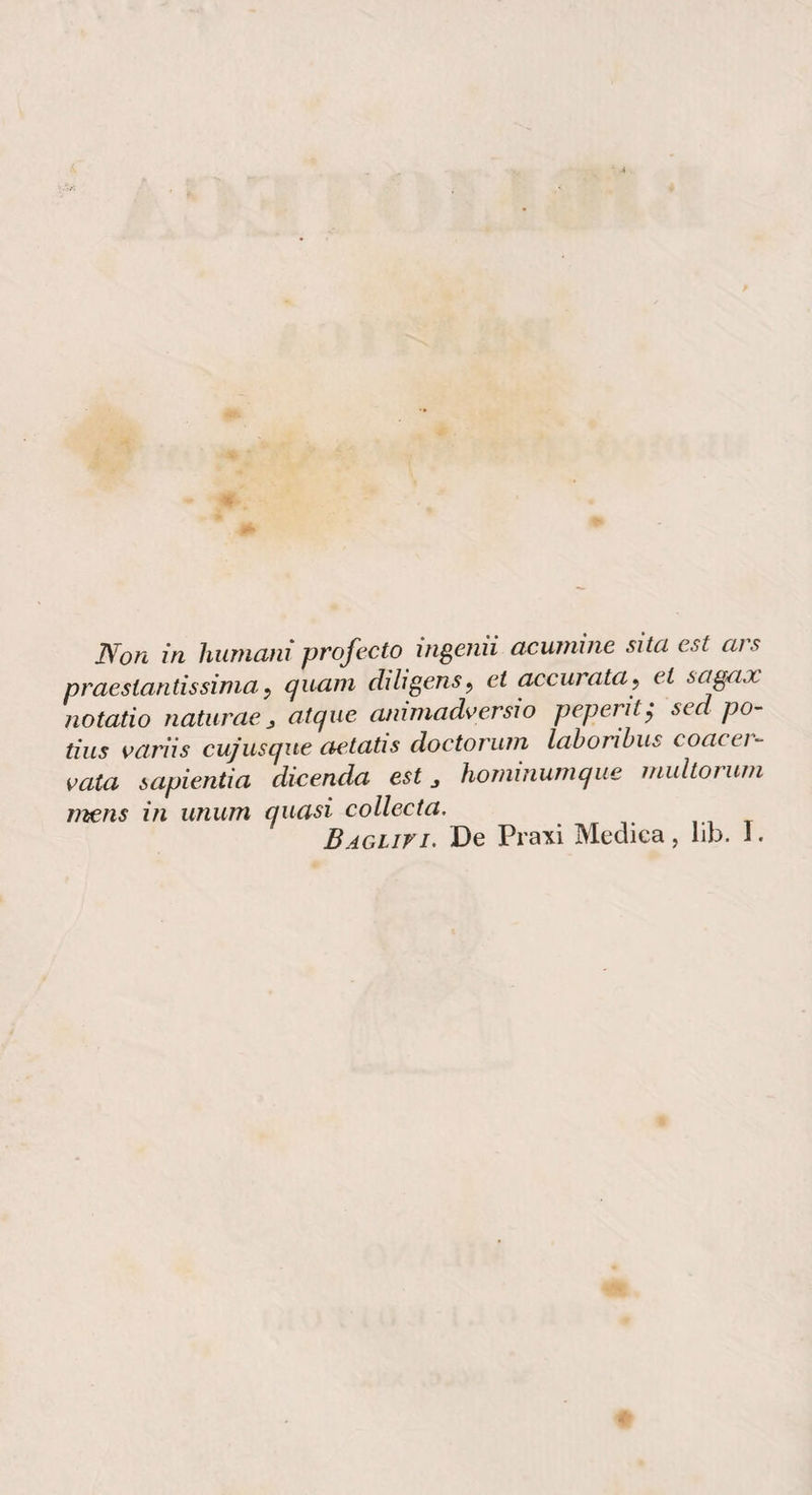 praestantissinia y quam dì lì gens ^ et ^eurata^ et sagax notatio naturae j atque anìmadversìo peperìty sed po- tius oarììs cujusque aetatis doctoriun labonhus coacei- vaia sapìentìa dicenda est j honiinumque inultorum mens in unum quasi collecta. BAGLiri. De Pimi Medica, lib. I.