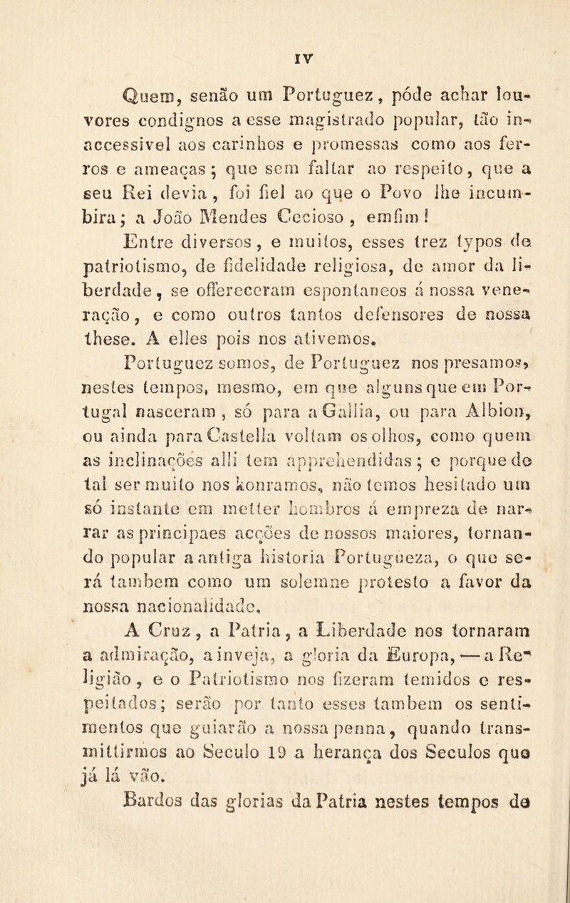 Quem, senão um Poríuguez, pode achar lou- vores condignos a esse magistrado popular, Ião in-* accessivel aos carinhos e promessas como aos fer- ros e ameaças; que sem faltar ao respeito, que a seu Rei devia , foi fiel ao que o Povo ihe incum- bira; a João Mendes Cccioso , emfim 1 Entre diversos, e muitos, esses Irez typos do. patriotismo, de fidelidade religiosa, de amor da li-^ berdade, se oíFerecerain espontâneos á nossa vene-^ ração, e como outros tantos defensores de nossa íhese. A elles pois nos ativemos. Porluguez somos, de Porluguez nos presamo.?) nestes tempos, mesmo, em qoe alguns que euí Por-» tugal nasceram, só para aGallia, ou para Albion, ou ainda paraCastella voltam os olhos, como quem as inclinações alli tem apjU*euendidas ; e porque do lai ser muito nos konramos, não temos hesitado um só instante em inelter honibros á einpreza de nai&gt; rar aspriocipaes acções de nossos maiores, tornan- do popular a antiga historia Portugueza, o que se- rá lambem como um solemne protesto a favor da nossa nacionalidade. A Cruz, a Patria, a Liberdade nos tornaram a admiração, a inveja, a gloria da Europa,-—a ligião, e o Patriotismo nos fizeram temidos e res- peitados; serão por tanto esses íanibem os senti- mentos que guiarão a nossa penna, quando trans- rnittirmos ao ÍSeculo 19 a herança dos Séculos quo ja ia vao. Bardos das glorias da Patria nestes tempos da