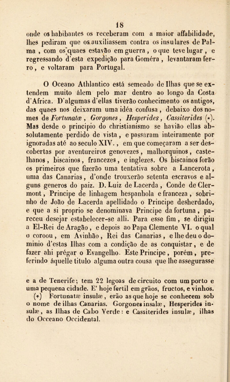 Í8 onde oshabibantes os receberam com a maior affabilidade, lhes pediram que os auxiliassem contra os insulares de Pal- ma , com os^quaes estavão em guerra , o que teve lugar , e regressando d’esta expedição para Goméra , levantaram fer- ro , e voltaram para Portugal. O Oceano Athlantico está semeado de Ilhas que se ex- tendem muito álem pelo mar dentro ao longo da Costa d’Africa. D’algumas d'ellas tiverão conhecimento os antigos, das quaes nos deixaram uma idéa confusa, debaixo dos no- mes de Fortunatce , Gorgones , Hesperides, Cassiterides (*). Mas desde o principio do christianismo se havião ellas ab- solutamente perdido de vista, e passaram inteiramente por ignoradas até ao século XIV., em que começaram a ser des- cobertas por aventureiros genovezes, malhorquinos, caste- lhanos , biscainos, francezes, e inglezes. Os biscainos forao os primeiros que fizerão uma tentativa sobre a Lancerota, uma das Canarias, d’onde trouxerão setenta escravos e al- guns generos do paiz. D. Luiz de Lacerda , Conde de Cler- mont, Príncipe de linhagem hespanbola e franceza, sobri- nho de João de Lacerda apellidado o Principe desherdado, e que a si proprio se denominava Principe da fortuna, pa- receu desejar estabelecer-se alli. Para esse fim, se dirigiu a El-Rei de Aragão, e depois ao Papa Clemente VI. o qual o coroou , em Avinhão, Rei das Canarias, e lhe deu o do- mínio d'estas Ilhas com a condição de as conquistar, e de fazer ahi prégar o Evangelho. Este Principe, porém, pre- ferindo áquelle titulo alguma outra cousa que lhe assegurasse e a de Tenerife; tem 22 legoas de circuito com um porto e uma pequena cidade. E’ hoje fértil em grãos, fructos, e vinhos. (+) Fortunatae insulae , erão as que hoje se conhecem sob o nome de ilhas Canarias. Gorgones insalae, Hesperides in- sulas, as Ilhas de Cabo Yerde: e Cassiterides insulae , ilhas do Occeano Occidental.