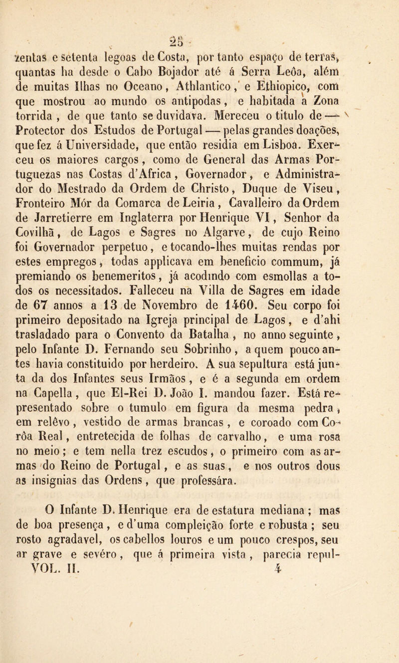 tentas e setenta legoas de Costa, portanto espaço de terras» quantas ha desde o Cabo Bojador até á Serra Leôa, além de muitas Ilhas no Oceano, Athlantico ,‘ e Ethiopico, com que mostrou ao mundo os antípodas, e habitada a Zona tórrida , de que tanto se duvidava. Mereceu o titulo de — Protector dos Estudos de Portugal — pelas grandes doações, que fez á Universidade, que então residia em Lisboa. Exer- ceu os maiores cargos, como de General das Armas Por- tuguezas nas Costas d’África , Governador, e Administra- dor do Mestrado da Ordem de Christo, Duque de Viseu, Fronteiro Mór da Comarca de Leiria, Gavalleiro da Ordem de Jarretierre em Inglaterra por Henrique VI, Senhor da Covilhã, de Lagos e Sagres no Algarve, de cujo Reino foi Governador perpetuo, etocando-lhes muitas rendas por estes empregos, todas applicava em beneficio commum, já premiando os benemeritos, já acodindo com esmollas a to- dos os necessitados. Falleceu na Villa de Sagres em idade de 67 annos a 13 de Novembro de 1460. Seu corpo foi primeiro depositado na Igreja principal de Lagos, e d’ahi trasladado para o Convento da Batalha , no anno seguinte, pelo Infante D. Fernando seu Sobrinho, a quem pouco an- tes havia constituido por herdeiro. A sua sepultura está jun- ta da dos Infantes seus Irmãos, e é a segunda em ordem na Capella, que El-Rei D. João L mandou fazer. Está re- presentado sobre o tumulo em figura da mesma pedra , em relêvo, vestido de armas brancas, e coroado com Co- roa Real, entretecida de folhas de carvalho, e uma rosa no meio; e tem nella trez escudos , o primeiro com as ar- mas do Reino de Portugal, e as suas, e nos outros dous as insígnias das Ordens, que professára. O Infante D. Henrique era de estatura mediana ; mas de boa presença, ed’uma compleição forte erobusta; seu rosto agradavel, oscabellos louros e um pouco crespos, seu ar grave e sevéro, que á primeira vista , parecia repul- VOL. II. 4