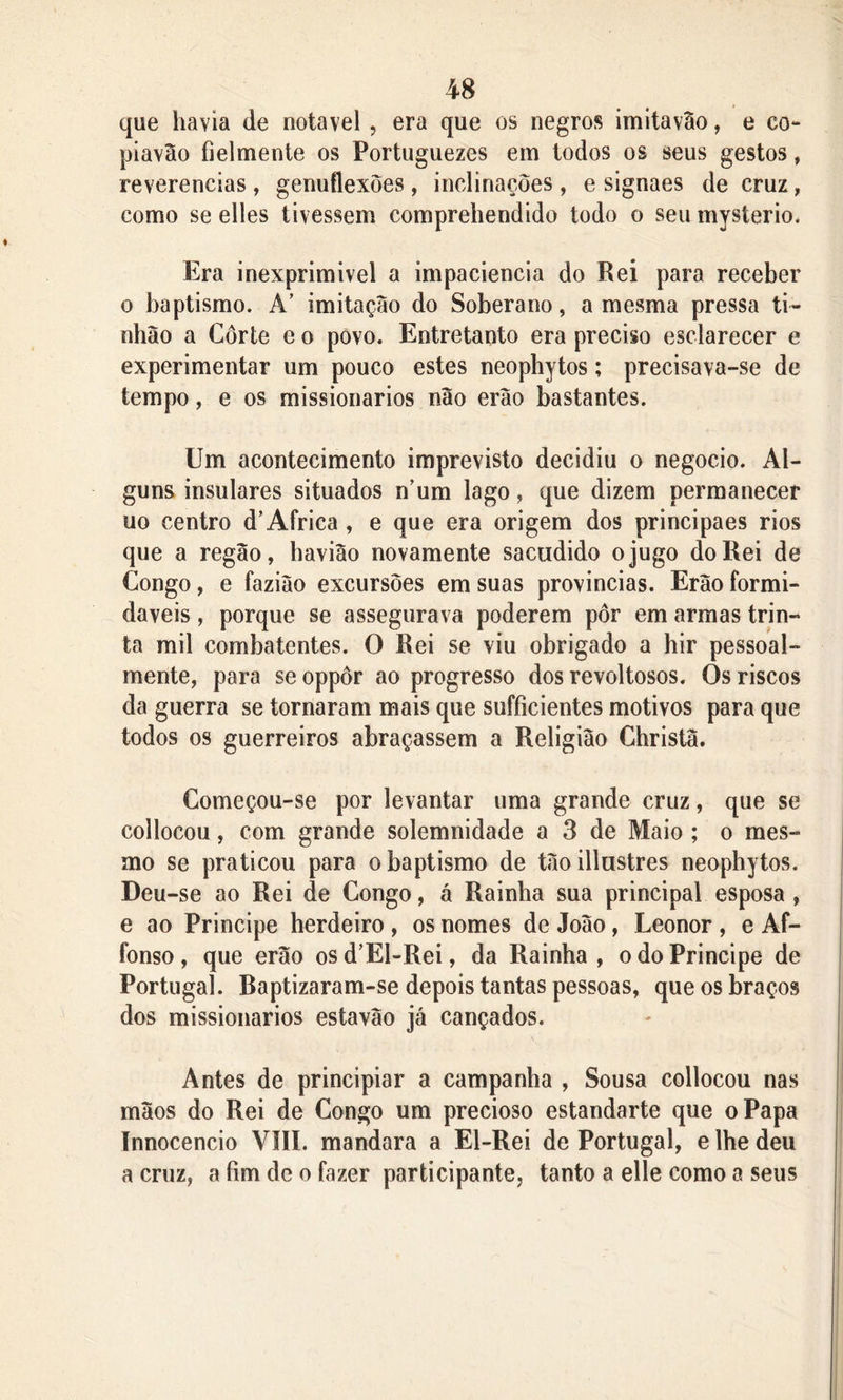 que havia de notável , era que os negros imitavao, e co- piavão fielmente os Portuguezes em todos os seus gestos, reverencias , genuflexões , inclinações , e signaes de cruz, como se elles tivessem comprehendido todo o seu mysterio, Era inexprimivel a impaciência do Rei para receber o baptismo. A’ imitação do Soberano, a mesma pressa ti- nhão a Corte e o povo. Entretanto era preciso esclarecer e experimentar um pouco estes neophytos; precisava-se de tempo, e os missionários não erào bastantes. Um acontecimento imprevisto decidiu o negocio. Al- guns insulares situados num lago, que dizem permanecer uo centro d’África, e que era origem dos principaes rios que a regão, havião novamente sacudido o jugo do Rei de Congo, e fazião excursões em suas províncias. Erão formi- dáveis , porque se assegurava poderem pôr em armas trin- ta mil combatentes. 0 Rei se viu obrigado a hir pessoal- mente, para se oppôr ao progresso dos revoltosos. Os riscos da guerra se tornaram mais que sufficientes motivos para que todos os guerreiros abraçassem a Religião Christâ. Começou-se por levantar uma grande cruz, que se collocou, com grande solemnidade a 3 de Maio ; o mes- mo se praticou para o baptismo de tãoillustres neophytos. Deu -se ao Rei de Congo, á Rainha sua principal esposa , e ao Principe herdeiro , os nomes de João, Leonor , e Af- fo nso , que erão osd’El-Rei, da Rainha, o do Principe de Portugal. Baptizaram-se depois tantas pessoas, que os braços dos missionários estavão já cançados. Antes de principiar a campanha , Sousa collocou nas mãos do Rei de Congo um precioso estandarte que o Papa Innocencio VIII. mandara a El-Rei de Portugal, e lhe deu a cruz, a fim de o fazer participante, tanto a elle como a seus