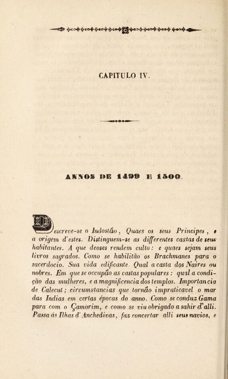 -r—«*-3^6 CAPITULO IV. * AIIOI 1IE látt F i&OO, escreve-se o Indostão , Quaes os seus Príncipes , a origem d’estes. Distinguem-se as differ entes castas de sem habitantes. A que deoses rendem culto: e quaes sejam seus litros sagrados. Como se habilitao os Brachmanes para o sacerdócio. Sua vida edificante. Qual a casta dos Naires ou nobres. Em que se occupão as castas populares : qual a condi- ção das mulheres, e a magnificência dos templos. Importância de Calecut; circumstancias que tornão impraticável o mar das índias em certas épocas do amo. Como se conduz Gama para com o Çamorim, e como se viu obrigado a sahir d'alli. Passaás Hhas d’Ânchedivas, faz concertar alli seus navios, e