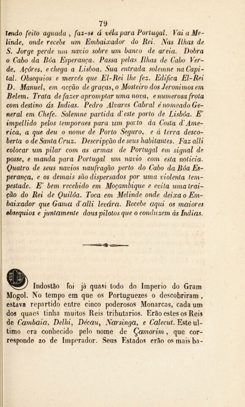 I 79 tmdo feito aguada , faz-se á véla para Portugal. Vai a Me- linde, onde recebe um Embaixador do Rei. Nas Ilhas de S. Jorge perde um navio sobre um banco de areia. Dobra o Cabo da Boa Esperança. Passa pelas Ilhas de Cabo Ver- de, Açores, e chega a Lisboa. Sua entrada solemne na Capi- tal. Obséquios e mercês que El-Rei lhe fez. Edifica El-Rei D. Manuel, em acção de graças, o Mosteiro dos Jeronimns em Belem. Trata de fazer apromptar uma nova, e numerosa frota com destino ás índias. Pedro Alvares Cabral é nomeado Ge- neral em Chefe. Solemne partida d’este porto de Lisboa. E’ impellido pelos temporaes para um porto da Costa d'Ame- rica, a que deu o nome de Porto Seguro, e á terra desco- berta o de Santa Cruz. Descripçâo de seus habitantes. Faz alli colocar um pilar com as armas de Portugal em signal de posse, e manda para Portugal um navio com esta noticia. Quatro de seus navios naufragão perto do Cabo da Boa Es- perança, e os demais sào dispersados por uma violenta tem- pestade. E' bem recebido em Moçambique e evita urna trai- ção do Rei de Quilôa. Toca em Melinde onde deixa o Em- baixador que Gama d'alli levara. Recebe aqui o$ maiores obséquios e juntamente dous pilotos que o conduzem ás índias. Indostão foi já quasi todo do Império do Gram Mogol. No tempo em que os Portuguezes o descobriram , estava repartido entre cinco poderosos Monarcas, cada um dos quaes tinha muitos Heis tributários. Erão estes os Reis de Cambaia, Delhi, Décau, Narsinga, e Calecut. Este ul- timo era conhecido pelo nome de Çamorirn, que cor- responde ao de Imperador. Seus Estados erão os mais ba-