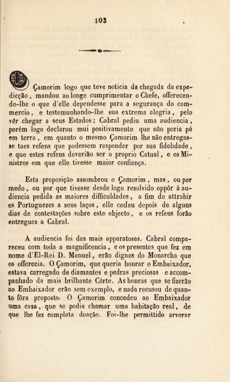 m 9 Çamorim logo que teve noticia da chegada da expe- dicção, mandou ao longe cumprimentar o Chefe, ofFerecen- do~lhe o que d'elle dependesse para a segurança do com- mercio, e testemunhando-lhe sua extrema alegria, pelo vêr chegar a seus Estados; Cabral pediu uma audiência , porém logo declarou mui positivamente que não poria pé em terra , em quanto o mesmo Çamorim lhe não entregas- se taes refens que podessem responder por sua fidelidade, e que estes refens deverião ser o proprio Catual, e os Mi- nistros em que elle tivesse maior confiança. Esta proposição assombrou o Çamorim, mas, ou por medo, ou por que tivesse desde logo resolvido oppôr á au- diência pedida as maiores difficuldades, a fim de attrahir os Portuguezes a seus laços, elle cedeu depois de alguns dias de contestações sobre este objecto, e os refens forào entregues a Cabral, À audiência foi das mais apparatosas. Cabral compa- receu com toda a magnificência, e os presentes que fez era nome d’El-Rei D. Manuel, erão dignos do Monarcha que os offerecia. O Çamorim, que queria honrar o Embaixador, estava carregado de diamantes e pedras preciosas e accom- panhado da mais brilhante Corte. As honras que sefizerâo ao Embaixador erão sem exemplo, e nada recusou de quan- to fôra proposto. O Çamorim concedeu ao Embaixador uma casa, que se podia chamar uma habitação real, de que lhe fez completa doação. Foi-lhe permittido arvorar
