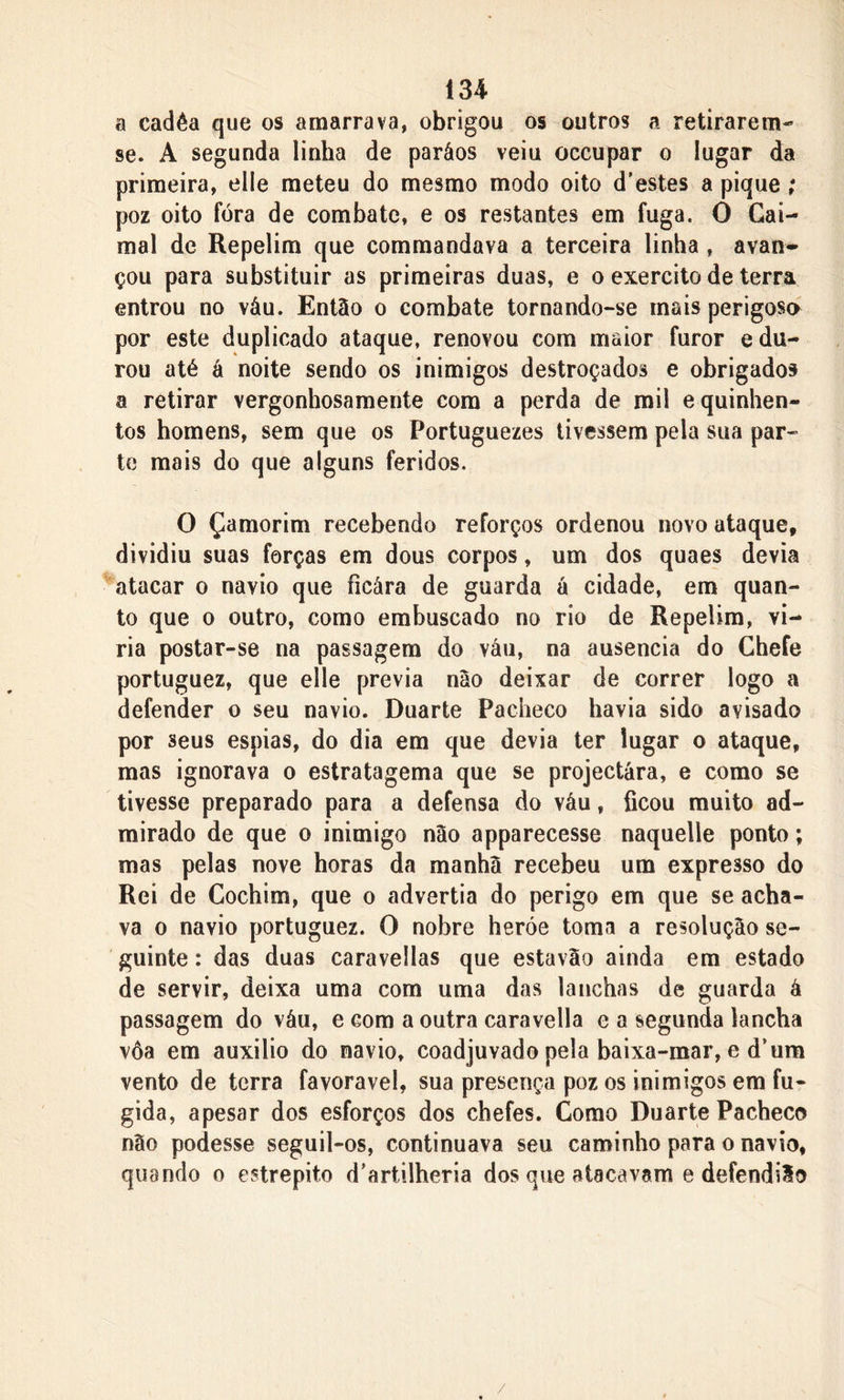 a cadêa que os amarrava, obrigou os outros a retirarem- se. A segunda linha de paráos veiu occupar o lugar da primeira, elle meteu do mesmo modo oito d’estes a pique; poz oito fora de combate, e os restantes em fuga. O Gai- mal de Repelim que comrnandava a terceira linha , avan* çou para substituir as primeiras duas, e o exercito de terra entrou no váu. Então o combate tornando-se mais perigosa por este duplicado ataque, renovou com maior furor e du- rou até á noite sendo os inimigos destroçados e obrigados a retirar vergonhosamente cora a perda de mil e quinhen- tos homens, sem que os Portuguezes tivessem pela sua par- te mais do que alguns feridos. O Çamorim recebendo reforços ordenou novo ataque, dividiu suas forças em dous corpos, um dos quaes devia atacar o navio que ficára de guarda á cidade, em quan- to que o outro, como embuscado no rio de Repelim, vi- ria postar-se na passagem do váu, na ausência do Chefe portuguez, que elle previa não deixar de correr logo a defender o seu navio. Duarte Pacheco havia sido avisado por seus espias, do dia em que devia ter lugar o ataque, mas ignorava o estratagema que se projectára, e como se tivesse preparado para a defensa do váu, ficou muito ad- mirado de que o inimigo não apparecesse naquelle ponto; mas pelas nove horas da manhã recebeu um expresso do Rei de Cochim, que o advertia do perigo em que se acha- va o navio portuguez. O nobre heróe toma a resolução se- guinte : das duas caravellas que estavão ainda em estado de servir, deixa uma com uma das lanchas de guarda á passagem do váu, e com a outra caravella e a segunda lancha vôa em auxilio do navio, coadjuvado pela baixa-mar, e d’um vento de terra favoravel, sua presença poz os inimigos em fu- gida, apesar dos esforços dos chefes. Gomo Duarte Pacheco não podesse seguil-os, continuava seu caminho para o navio, quando o estrepito d’artilheria dos que atacavam e defendião /