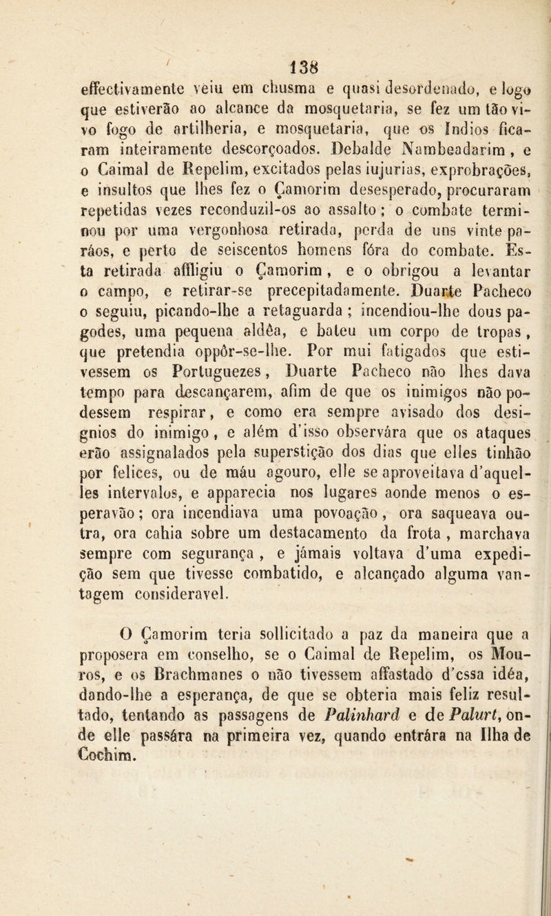 effectivamente veiu em chusma e quasi desordenado, e logo que estiverão ao alcance da mosquetaria, se fez um tão vi» vo fogo de artilheria, e mosquetaria, que os fndios fica- ram inteiramente descorçoados. Debalde Nambeadarim , e o Caimal de Repelim, excitados pelas iujurias, exprobrações, e insultos que lhes fez o Çamorim desesperado, procuraram repetidas vezes reconduzil-os ao assalto; o combate termi- nou por uma vergonhosa retirada, perda de uns vinte pa~ ráos, e perto de seiscentos homens fóra do combate, fes- ta retirada aftligiu o Çamorim, e o obrigou a levantar o campo, e retirar-se precepitadamente. Duarte Pacheco o seguiu, picando-lhe a retaguarda ; incendiou-lhe dous pa- godes, uma pequena aldêa, e bateu um corpo de tropas, que pretendia oppôr-se-lhe. Por mui fatigados que esti- vessem os Portuguezes, Duarte Pacheco nào lhes dava tempo para descançarem, afim de que os inimigos nào po- dessem respirar, e como era sempre avisado dos desí- gnios do inimigo, e além d’isso observara que os ataques erào assignalados pela superstição dos dias que elles tinhào por felices, ou de máu agouro, elle se aproveitava d’aquel- les intervalos, e apparecia nos lugares aonde menos o es- pera vào ; ora incendiava uma povoação, ora saqueava ou- tra, ora cahia sobre um destacamento da frota , marchava sempre com segurança , e jamais voltava d’uma expedi- ção sem que tivesse combatido, e alcançado alguma van- tagem considerável. O Çamorim teria sollicitado a paz da maneira que a proposera em conselho, se o Caimal de Repelim, os Mou- ros, e os Brachmanes o não tivessem affastado d’cssa idéa, dando-lhe a esperança, de que se obteria mais feliz resul- tado, tentando as passagens de Palinhard e de Palurt, on- de elle passára na primeira vez, quando entrára na Ilha de Cochim.