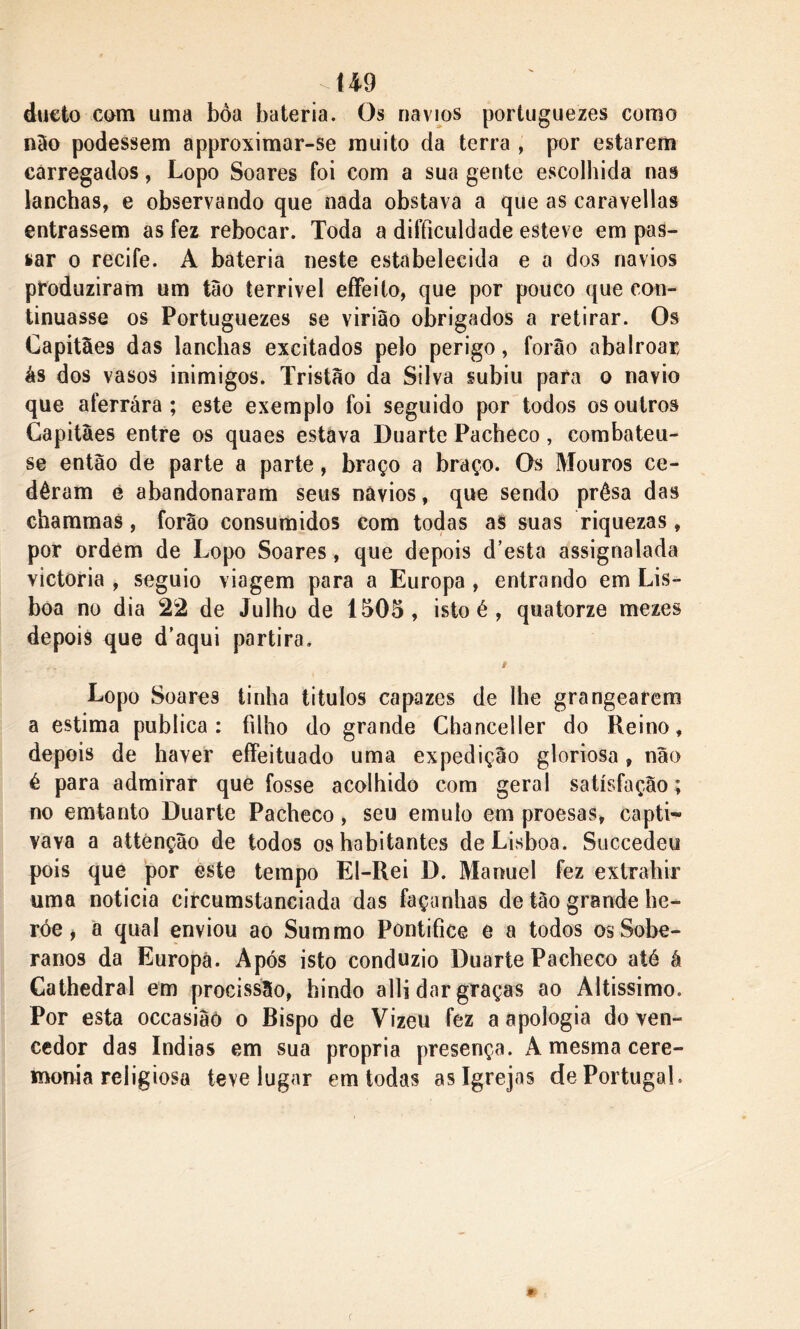 dueto com uma boa bateria. Os navios portuguezes como não podessem approximar-se muito da terra , por estarem carregados, Lopo Soares foi com a sua gente escolhida nas lanchas, e observando que nada obstava a que as caravellas entrassem as fez rebocar. Toda a difticuldade esteve em pas- mar o recife. A bateria neste estabelecida e a dos navios produziram um tão terrível effeito, que por pouco que con- tinuasse os Portuguezes se virião obrigados a retirar. Os Capitães das lanchas excitados pelo perigo, forâo abalroar ás dos vasos inimigos. Tristão da Silva subiu para o navio que aferrara; este exemplo foi seguido por todos os outros Capitães entre os quaes estava Duarte Pacheco, combateu- se então de parte a parte, braço a braço. Os Mouros ce- dêram é abandonaram seus navios, que sendo prêsa das chammas, forão consumidos com todas as suas riquezas, por ordem de Lopo Soares, que depois d’esta assignalada victoria , seguio viagem para a Europa , entrando em Lis- boa no dia 22 de Julho de 1505, isto é , quatorze mezes depois que d’aqui partira. Lopo Soares tinha titulos capazes de lhe grangearem a estima publica: íilho do grande Chanceller do Reino, depois de haver effeituado uma expedição gloriosa, não é para admirar que fosse acolhido com geral satisfação; no emtanto Duarte Pacheco, seu emulo em proesas, capti-» vava a attenção de todos os habitantes de Lisboa. Succedeu pois que por este tempo El-Rei D. Manuel fez extrahir uma noticia circumstanciada das façanhas de tão grande he- róe i a qual enviou ao Summo Pontífice e a todos os Sobe- ranos da Europa. Após isto conduzio Duarte Pacheco até á Cathedral em procissão, hindo alli dar graças ao Altíssimo. Por esta occasiâò o Bispo de Vizeu fez a apologia do ven- cedor das índias em sua própria presença. A mesma cere- monia religiosa teve lugar em todas as Igrejas de Portugal.