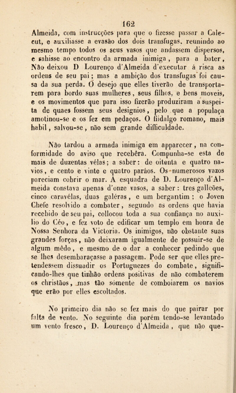 Í62 Almeida, com instrucçôes para que o fizesse passar a Cale- cut, e auxiliasse a evasão dos dois transfugas, reunindo ao mesmo tempo todos os seus vasos que andassem dispersos, e sahisse ao encontro da armada inimiga , para a bater, Não deixou D Lourenço d’Almeida d’executar á risca as ordens de seu pai; mas a ambição dos transfugas foi cau- sa da sua perda, ó desejo que elles tiverão de transporta- rem para bordo suas mulheres, seus filhos, e bens moveis, e os movimentos que para isso fizerão produziram a suspei- ta de quaes fossem seus desígnios, pelo que a populaça amotinou-se e os fez em pedaços. O fiidalgo romano, mais habil, salvou-se, não sem grande diíhculdade. Não tardou a armada inimiga em apparecer, na con- formidade do aviso que rccebêra. Compunha-se esta de mais de duzentas vélas; a saber: de oitenta e quatro na- vios, e cento e vinte e quatro paráos. Os numerosos vazos pareciam cobrir o mar. A esquadra de D. Lourenço d’Al- meida constava apenas d’onze vasos, a saber: tres galleões, cinco caravélas, duas galéras , e um bergantim ; o Joven Chefe resolvido a combater, segundo as ordens que havia recebido de seu pai, collocou toda a sua confiança no auxi- lio do Céo, e fez voto de edificar um templo em honra de Nossa Senhora da Victoria. Os inimigos, não obstante suas grandes forças, não deixaram igualmente de possuir-se de algum môdo, e mesmo de o dar a conhecer pedindo que se lhes desembaraçasse a passagem. Pode ser que elles pre- tendessem dissuadir os Portuguezes do combate, signifi- eando-lhes que tinhão ordens positivas de não combaterem os christàos, jnas tão sómente de comboiarem os navios que erão por elles escoltados. No primeiro dia não se fez mais do que pairar por falta de vento. No seguinte dia porém tendo-se levantado um vento fresco, D. Lourenço d’Almeida , que não que-