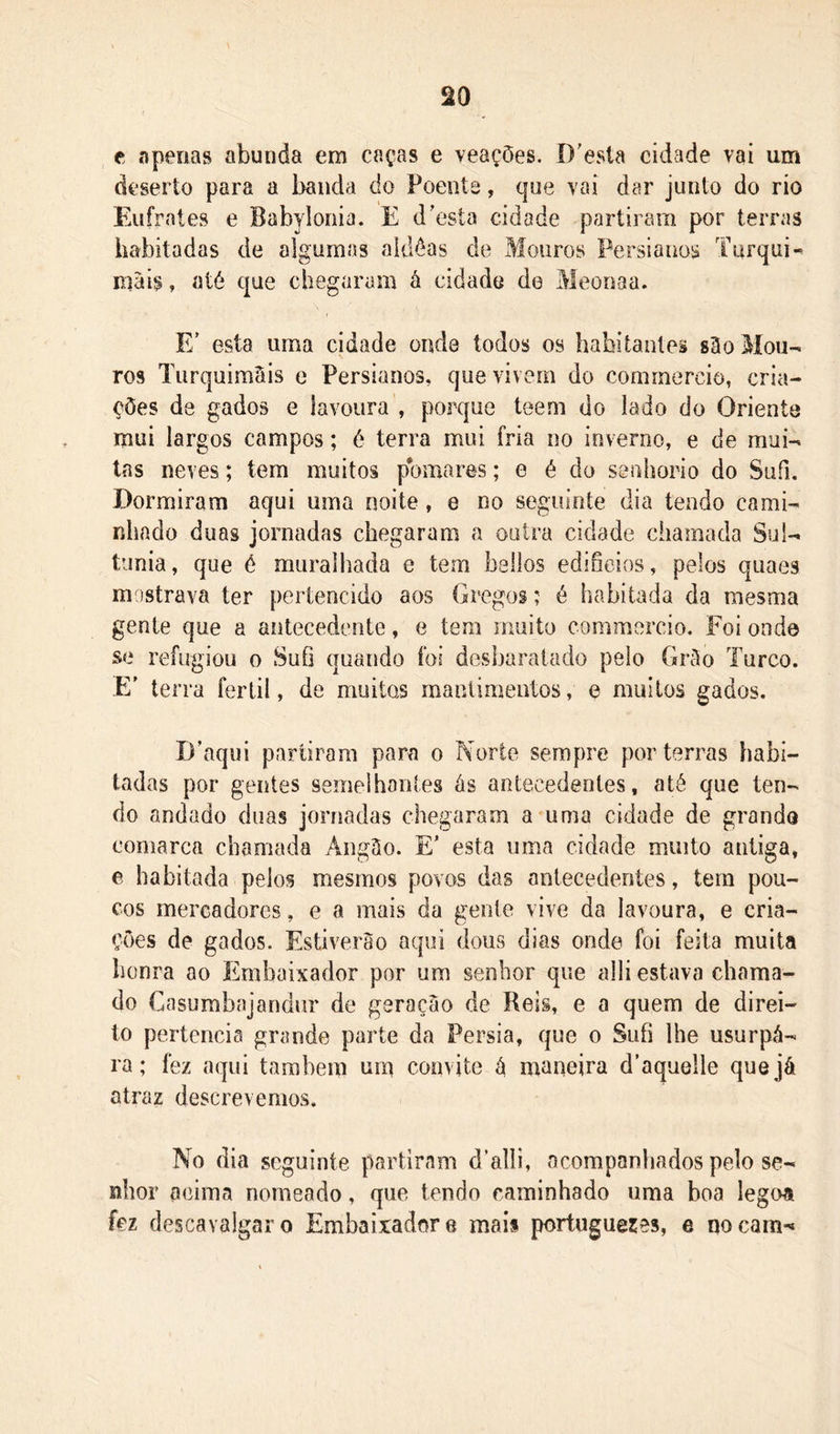 e apenas abunda em caças e veações. D’esta cidade vai um deserto para a banda do Poente, que vai dar junto do rio Eufrates e Babylonia. E doesta cidade partiram por terras habitadas de algumas aldôas de Mouros Persianos Turqui-^ mais, até que chegaram à cidade do Meooaa. E' esta uma cidade onde todos os habitantes sHo Mou- ros TurquimSis e Persianos, que vivem do cornmercio, cria- ções de gados e lavoura , porque teem do lado do Oriente mui largos campos; é terra mui fria no inverno, e de mui- tas neves; tem muitos pomares; e é do senhorio do Sufi. Dormiram aqui uma noite , e no seguinte dia tendo cami- nhado duag jornadas chegaram a outra cidade chamada Sul- timia, que é muralhada e tem bsllos edifícios, pelos quaes mostrava ter pertencido aos Gregos; é habitada da mesma gente que a antecedente, e tem muito comraorcio. Foi onde se refugiou o Sufi quando foi desbaratado pelo Grõo Turco. E' terra fértil, de muitos mantimentos, e muitos gados. D’aqui partiram para o Norte sempre por terras habi- tadas por gentes semelhantes ás antecedentes, até que ten- do andado duas jorriadas chegaram a uma cidade de grando comarca chamada Angáo. E’ esta uma cidade muito antiga, e habitada pelos mesmos povos das antecedentes, tem pou- cos mercadores, e a mais da gente vive da lavoura, e cria- ções de gados. Estiverào aqui dous dias onde foi feita muita bonra ao Embaixador por um senhor que alli estava chama- do Casumbajandiir de geraçáo de Reis, e a quem de direi- to pertencia grande parte da Pérsia, que o Sufi lhe usurpá- ra; fez aqui também um convite á maneira d’aquelle que já atraz descrevemos. No dia seguinte partirnm d’alii, acompaniiados pelo se- nhor acima nomeado, que tendo caminhado uma boa legoa fez descavalgaro Embaixador e maii portugueres, e qocarn-*