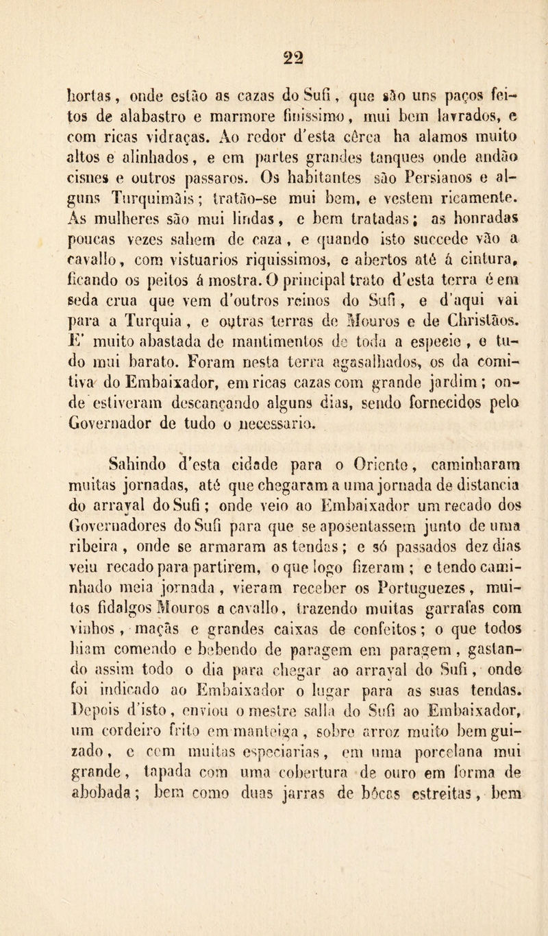 hortas, onde estão as cazas do Sufi, que são uns paços fei- tos de alabastro e mármore finissimo, mui bem lavrados, e com ricas vidraças. Ao redor d'esta cérca ha alamos muito altos e alinhados, e em partes grandes tanques onde andão cisnes e outros passaros. Os habitantes são Persianos e al- guns Turquimãis; tratao-se mui bem, e vestem ricamente. As mulheres são mui lindas, c bera tratadas; as honradas poucas vezes sahern de caza, e ({uando isto succede vão a cavallo, com vistuarios riquissimos, e abertos até á cintura^ ficando os peitos á mostra. O principal trato d’esta torra é eni seda crua que vera d'outr{)s reinos do Sufi, e d’aqui vai para a Turquia , e ostras terras de Mouros e de Chrislãos. E' muito abastada de mantimentos de toda a espeeie , o tu- do mui barato. Foram nesta terra agasalhados^ os da comi- tiva do Embaixador, em ricas cazas com grande jardim; on- de estiveram descançando alguns dias, sendo fornecidos pelo Governador de tudo o necessário. Sahindo d'esta cidade para o Oriento, camdnbaram muitas jornadas, até que chegaram a uma jornada de distancia do arraval do Sufi; onde veio ao Embaixador um recado dos (h)veruadores do Sufi para que se aposentassem junto de uma ribeira , onde se armaram as tendas; e só passados dez dias veiu recado para partirem, o que logo fizeram; e tendo cami- nhado meia jornada , vieram receber os Portuguezes, mui- tos fidalgos Mouros a cavallo, trazendo muitas garrafas com vinhos, maçãs e grandes caixas de confeitos; o que todos liiam comendo e bebendo de paragem em paragem, gastan- do assim todo o dia para chegar ao arraval do Sufi, onde foi indicado ao Embaixador o lugar para as suas tendas. Depois (Pisto, enviou o mestre salla do Sufi ao Embaixador, um cordeiro frito em manteiga , sobre arroz muito bem gui- zado, c cem muitas especiarias, em uma porcelana mui grande, tapada com uma cobertura de ouro em forma de abobada; bem como duas jarras de bôeas estreitas, bem