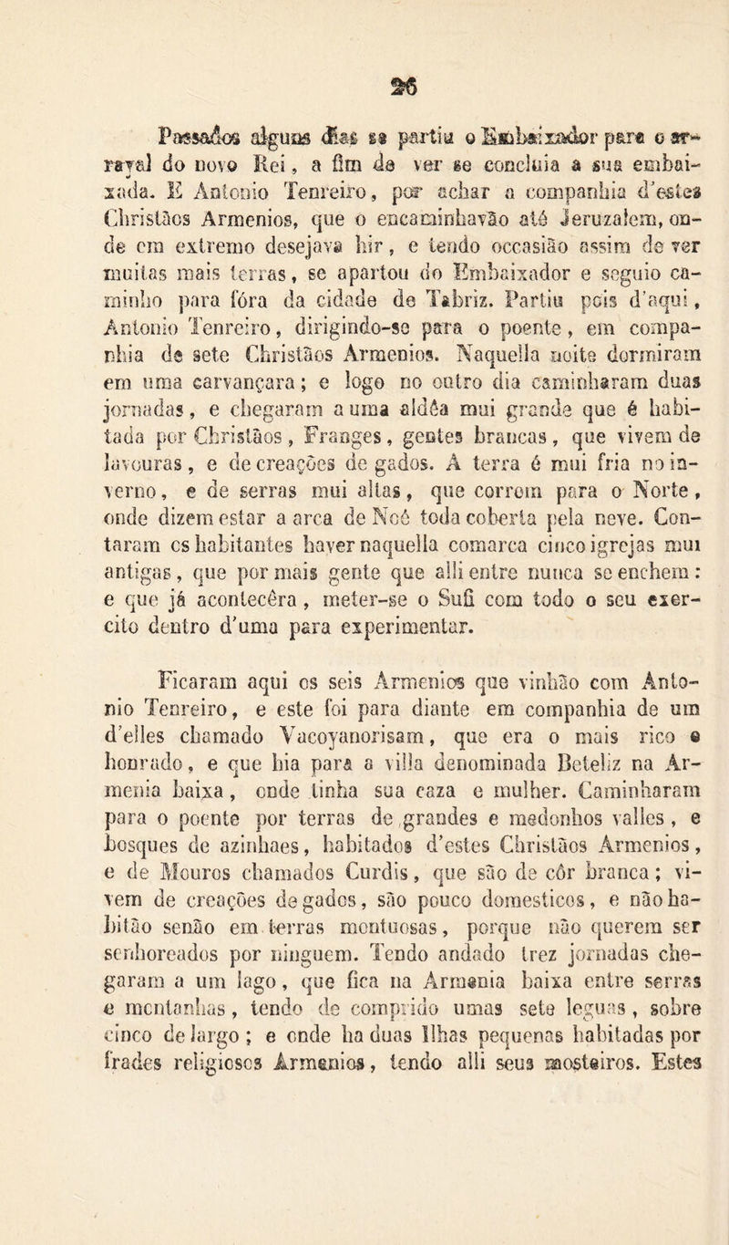 Pafssa&síi aiguas %$ partia o SMibsíiíàdar p&r® o sr^ raya] do novo Rei, a ílm do vor ge coneloia a sua embai-*» lí sada. E ÁDtooio Tenreiro, pír acliar o companhia d’eÊteâ Chrislâos Armênios, que o encaminhaTão ató Jeruzalem, on- de cm extremo desejava bir, e tendo occasião assim de ver liiüiias mais lenas, se apartou do Embaixador e segiiio ca- minho ])ara fóra da cidade de Tâbriz. Partiu pds d’aqui, Aniooio Tenreiro, dirigindo-se para o poente, em compa- nhia de sete ChristSos Armênios. Naquelía noíte dormiram em uma carvançara; e logo no outro dia caminharam duas jornadas, e chegaram a uma aldêa mui grande que é habi- tada por Christàos, Franges, gentes brancas, que vivem de lavouras, e de creaçoes de gados. A terra é mui fria no in- verno , e de serras mui altas, que correm para o Norte, onde dizem estar a arca de Ncô toda coberta pela neve. Con- taram cs habitantes haver naquelía comarca cinco igrejas mui antigas, que por mais gente que alli entre nunca se enchem: e que já acontecêra, meter-ge o Suíi com iodo o seu exer- cito dentro d'uma para experimentar. Ficaram aqui cs seis Armênias que vinhao com Ânlo- nio Tenreiro, e este foi para diante em companhia de um d’e]Ies chamado Vacoyaiionsam, que era o mais rico © honrado, e que bia para a villa denominada Beteliz na Ar- mênia baixa, onde tinha sua caza e mulher. Caminharam para o poente por terras de grandes e medonhos valies, e bosques de azinhaes, habitados d’este§ Christàos Armênios, e de Mouros chamados Curdls, que sào de côr branca; vi- vem de crcações de gados, sào pouco domésticos, e nàoba- bitào senào em terras montuosas, porque nào querem ser serdioreados por ninguém. Tendo andado trez jornadas che- garam a um lago, que fica na Arm@nia baixa entre serras e mcotanhas, lendo de comprido umas sete léguas, sobre cinco de largo ; e onde ba duas Ilhas pequenas habitadas por frades religiosos Ârmeinios, lendo alli seus morteiros. Estes