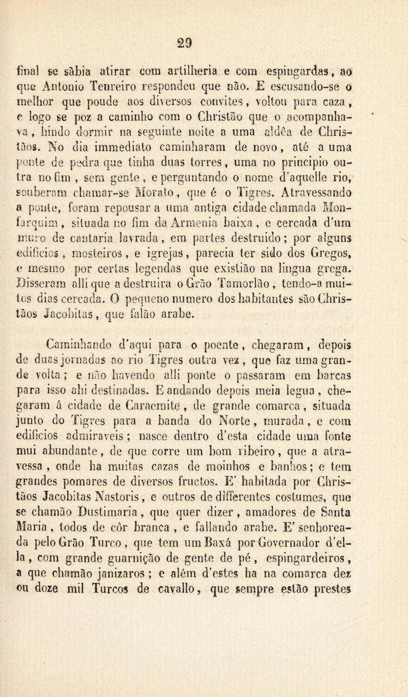 final ge sábia atirar com artilheria e cora espingardas, ao que Antonio Tenreiro respondeu que nao. E escusando-se o melhor que poude aos diversos convites, voltou para caza, e logo se poz a caminho com o Christão que o acompanha- va , hindo dormir na seguinte noite a uma aldôa de Chris- tàos. No dia immediato caminharam de novo, até a uma puiíte de pedra que tinha duas torres, uma no principio ou- tra DO íim , sem genle, e perguntando o nome d’aquei!e rio, souberam chamar-se Morato, que é o Tigres. Atravessando a ponte, foram repousar a uma antiga cidade chamada Mon- íarquim, situada no fim da Armeoia baixa, e cercada dhira muro de cantaria lavrada, era partes desíruido; por alguns edifícios, mosteiros, e igrejas, parecia ter sido dos Gregos, e mesmo por certas legendas que exisliâo na lingua grega. Disseram alii que a destruira oGruo Tamorlào, tendo-a mui- tos dias cercada. O pequeno numero dos habitantes ScioChris- tâos Jacohilas, que falào arabe. Caminhando d’aqui para o poente, chegaram, depois de duas jornadas ao rio Tigres outra vez, que faz uma gran- de volta; e iiao havendo alli ponte o passaram em barcas para isso ahi destinadas. E andando depois meia légua, che- garam á cidade de Caraeraitq, de grande comarca, situada junto do Tigres para a banda do Norte, murada, e com ediíicios adrairaveis; nasce dentro d’esta cidade uma fonte mui abundante, de que corre ura bom ribeiro, que a atra- vessa , onde ha muitas cazas de moinhos e banhos; e tem grandes pomares de diversos fruetos. E’ habitada por Ghris- taos Jacobitas Nastoris, e outros de diferentes costumes, que se chamao Dustimaria, que quer dizer, amadores de Santa Maria, todos de cor branca , e fallando arabe. E’ senhorea- da pelo Grào Turco, que tem um Baxá por Governador d’el- la, com grande guarnição de gente de pé, espingardeiros, a que chamão janizaros ; e além d'estes ha na comarca dez ou doze mil Turcos de cavallo^ que sempre estão prestes