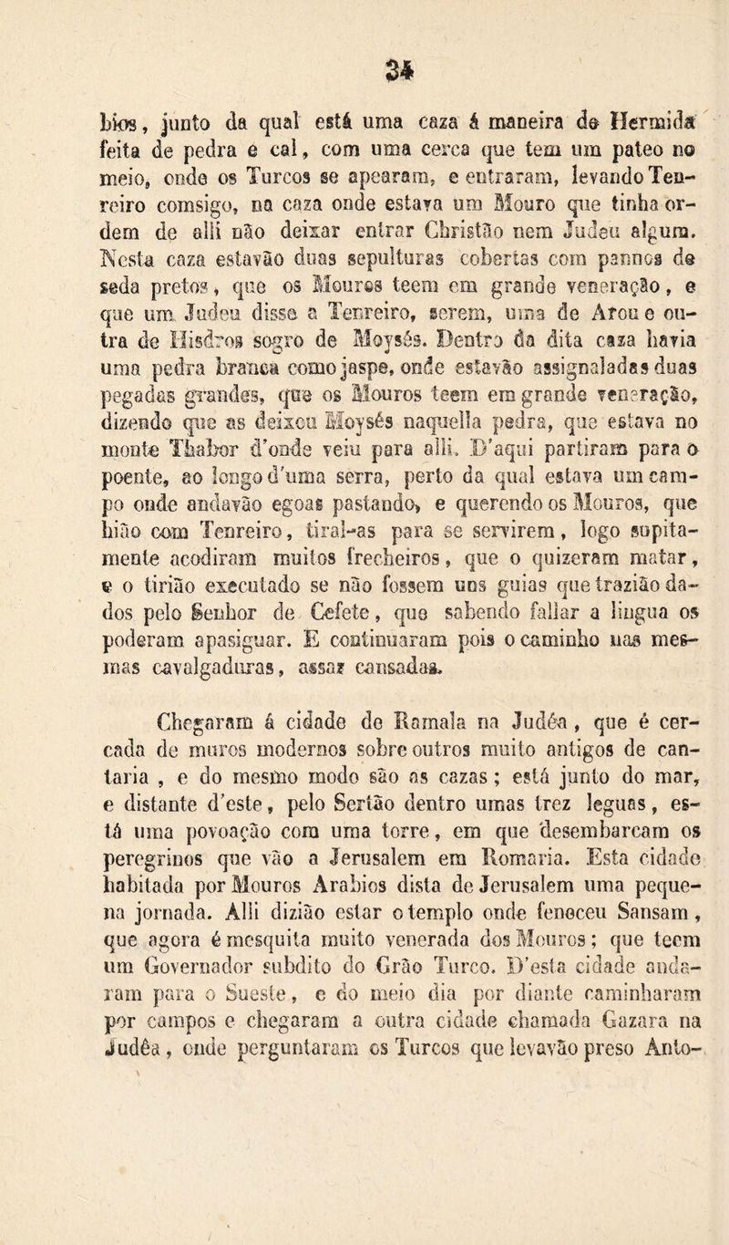 Zi bk&gt;s, junto da qual está uma caza á maneira do Hermids feita de pedra é cai, com uma cerca que tem um pateo no meio, onde os Turcos se apearam, e entraram, levando Ten- reiro comsigo, na caza onde estava um Bíouro que tinha or- dem de alii nSo deixar entrar CbristBo nem Judeu algum. Kesta caza esíavâô doas sepulturas cobertas com psnnog do seda pretos» que os Blourcs teem em grande yeneraçBo, e que um. Judeu disse a Tenreiro, gerem, oma de Arou e ou- tra de Hisdros sogro de Moysés. Dentro da dita caza liavia uma pedra branca como jaspe, onde estavão assignaladas duas pegadas gTandes, qm os Mouros teem em grande veneração, dizendo qi-m as deixou Moysés naqueila pedra, que estava no monte Tiiabor íTonde veiu para alli, .Btequi partiram para (y poente, ao longo dTima serra, perto da qual estava um cam- po onde andavão egoai pastaudo^ e querendo os Mouros, que hião com Tenreiro, tiral-as para se senúrera, logo sopita- mente acodiram muitos frecheiros, que o quizeram matar, e 0 tirião executado se nào fossem uns guias que traziâo da- dos pelo §enhor de Cefete, €|uo sabendo fallar a língua os poderam apasiguar. E continuaram pois o caminho nas mes- mas cavalgaduras, aisar cansaáag. Chegaram á cidade do Ramala na Judéa, que é cer- cada de muros modernos sobre outros muito antigos de can- taria , e do mesmo modo são as cazas; está junto do mar, e distante dteste, pelo Sertão dentro umas trez léguas, es- lã uma povoação cora uma torre, em que desembarcara os peregrinos que vão a lerusalem em Romaria. Esta cidade habitada por Mouros Arábios dista deJerusalem uma peque- na jornada. Alli diziào estar o templo onde feneceu Sansam, que agora é mesquita muito venerada do§ Mouros; que teem um Governador súbdito do Grão Turco. D’esla cidade anda- ram para o Sueste, e do meio dia por diante caminharam por campos e chegaram a outra cidade chamada Gazara na judêa, onde perguntaram os Turcos que levavão preso Anto-