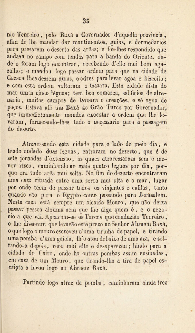 uio Tenreiro, pelo Baxá @ Governador d^aquelía provinoia, afim de lhe mandar dar mantimentos, guias, e dorraedarios para passarem o deserto das arôas; e ídi-Ihes respondido que andava no campo com tendas para a banda do Oriente, on- de 0 foram logo encontrar, recebendo d’el[e mui bom aga- zalho; e mandou logo passar ordem para que na cidade de Gazara ihes dessem guias, e odres para levar agoa e biscoito; e com esta ordem voltaram a Gazara. Esta cidado dista do mar umas cinco léguas; tem boa comarca, edifícios de alve- naria , muitos campos de bvcHira e creaçòes, o só agua de poços. Estava ®lli um Baxâ do Grão Turco por Governador, que immediatamente mandou executar a ordem que lhe le- varam , foraeceiido-Ihes tudo o necessário para a passagem do desei’to. Atravessando esta cidade para o lado do meio dia, e tendo andâdo duas Igguas, entraram no dezerío, que ô de sete jornadas d^extensão, as quaes atravessaram sem o me- nor risco, caminhando âo mais quatro léguas por dia, por- que era tudo arôa mui solta. No fím do dezerto encontraram uma casa eituada entre uma serra mui alta 0 o mar ^ lugar por onde teem do passar todos os viajantes e cafilas, tanto quando vão para 0 Egypto como passando para Jerusaíem. Nesta caza está sempre um alcaide Mouro, que não deixa passar pessoa alguma sem que lhe diga quem é , e o nego- cio a qee vai. Apearam-se os Turcos queeonduziâo Tenreiro, e lhe disseram qpae le va vão este prexo ao Senhor AbraemBaxã, 0 que logo 0 mouro escreveu D’uma tiriuha da papel, e Grando uma pomba d'uma gaiola, lh’o alou debaixo de uma aza, e sol- tando-a depois, voou mui alto e desapareceu; hindo para a cidade do Cairo, onde ha outras pombas assim ensinadas, em caza de um Mouro, que lirando-lhe a tira de papel es- cripta a levou logo ao Abraem Baxá. Partindo logo atraz da pomba, caminharam ainda trez