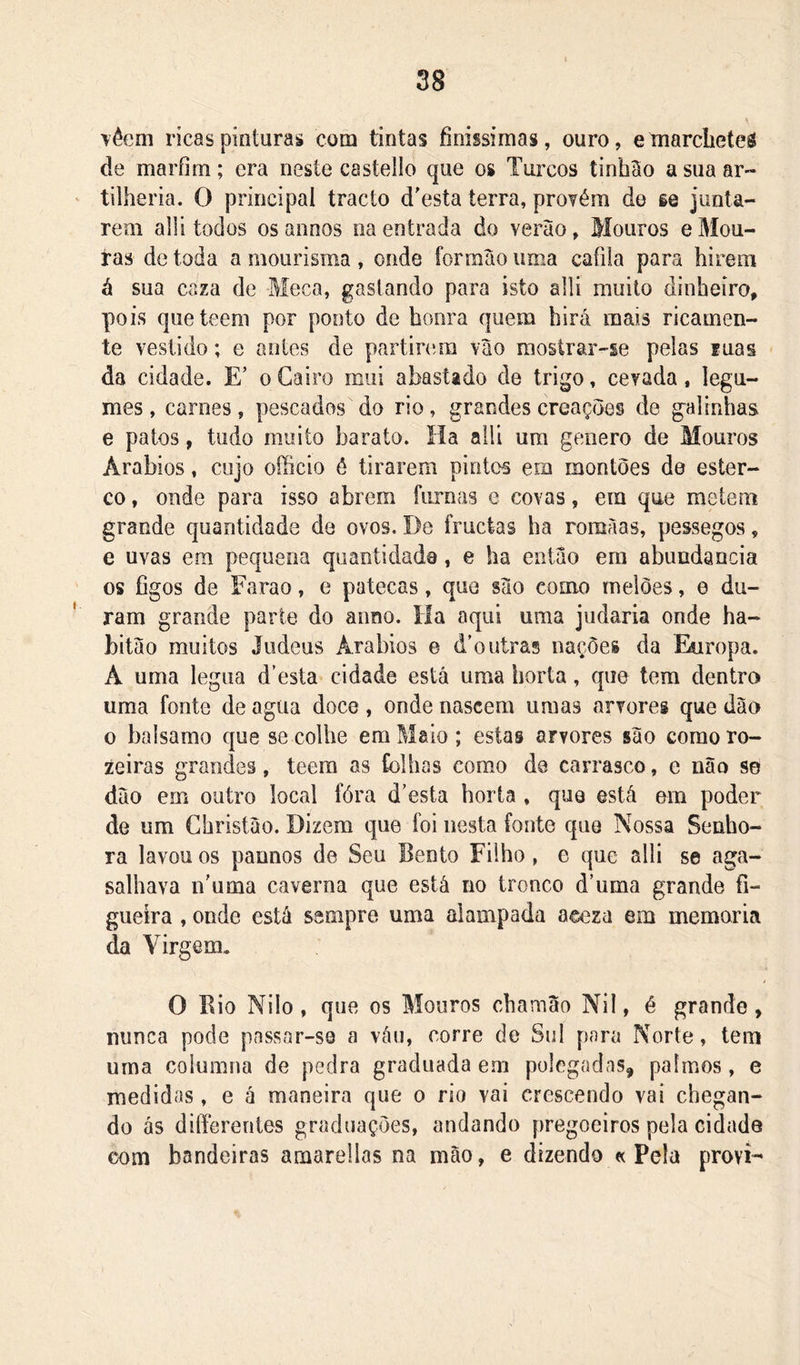 Têem ricas pinturas com tintas finíssimas, ouro, emarcbeteá de marfim; era neste castello que os Turcos íinh3o a sua ar- tilheria. O principal tracto d'esía terra, provém de se junta- rem alli todos osannos na entrada do verào, Mouros eMou- tas de toda a mourisma , onde íormào uma cafiia para hirem á sua caza de Meca, gastando para isto alli muito dinheiro, pois queteem por ponto de honra quem hirá mais ricamen- te vestido; e antes de partirem vao mostrar-se pelas Euas da cidade. E’ o Cairo mui abastado de trigo, cevada, legu- mes , carnes, pescados do rio, grandes creações de galinhas e patos, tudo muito barato. Ha alli um genero de Mouros Arábios, cujo ofhcio ô tirarem pintos em montões do ester- co , onde para isso abrem furnas e covas, era que meiem grande quantidade de ovos. De fruclas ha romàas, pessegos, e uvas era pequena quantidade, e ha então era abundância os figos de Faraó, e patecas, que sào como melões, e du- ram grande parte do anno. íla aqui uma judaria onde ha- bitao muitos Judeus Arábios e d'outras nações da Ekiropa. A uma legua d’esta cidade está uma horta, que tem dentro uma fonte de agua doce , onde nascera umas arvores que dão 0 balsamo que se colhe em Maio; estas arvores são coraoro- zeiras grandes, teera as folhas como de carrasco, e não se dão em outro local fóra d'esta horta , quo está em poder de um Christão. Dizem que foi nesta fonte que Nossa Senho- ra lavou os paunos de Seu Bento Filho, e que alli se aga- salhava n'uma caverna que está no tronco d’uma grande fi- gueira , onde está sempre uma alampada aeeza em memória da Virgem. O Rio Nilo, que os Mouros chamao Nil, é grande, nunca pode passar-se a váu, corre de Sul para Norte, tem uma columna de pedra graduada era polegadas, palmos, e medidas, e á maneira que o rio vai crescendo vai chegan- do ás diífcreriies graduações, andando pregoeiros pela cidade com bandeiras araarellas na mão, e dizendo « Pela provi-