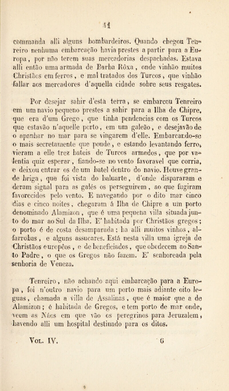 còmraanda alli alguns bombardeiros. Oiiando chegou Teh® reiro nenhuma embarcaçào havia prestes a partir para a Eu-r* ropa, por nâo terem suas mercadorias despachadasi Estava alli então uma armada de Barba Bôxa, onde vinhão muitos Ciiristãos emíeiTos, e mal tratados dos Turcos^ que vinhão fallar aos mercadores d’aqueila cidade sobre seus resgates* Por desejar sahir d’esíá terra ^ se embarccti Tenreiro èm iim navio pequeno prestes a sahir para a Ilha de Chipre, qué era d'um Grego, que tinha pendências com os Turcos que estavão n'aquelle porto, em um galeão, e desejávão de o apanhar no mar para se vingarem d’elle. Embareando-se o mais secretamente que ponde ^ e estando levantando ferro^ vieram a elle trez bateis de Turcos armados, que por va^ íentia quiz esperar, fiando-se no vento favoravel que corria, e deixou entrar os de um batel dentro do navio. Houve gran- de briga ^ que foi vista do baluarte, d’onde dispararam e deram signal para as galés os perseguirem, ao que fugiram favorecidos pelo vento. E navegando por o dito mar cinco dias e cinco noites, chegaram á Ilha de Chipre a um porto denominado Áiamizon , que é uma pequena villa situada jun- to do mar ao Sul da Ilha, E’habitada por Christãos gregos; 0 porto é de costa desamparada; ha alli muitos vinhos, al- farrobas , e alguns assucares. Está nesta villa uma igreja de Christãos europêos , e de beneficiados, que obedecem aoSan^ to Padre, o que os Gregos não fazem. E’ senhoreada pela senhoria de Veneza* Tenreiro, não achando aqui embarcação para a Éiiro-^ pa ^ foi n^outro navio para um porto mais adiante oito lé- guas ♦ chamada a villa de Ássalioas, que é maior que a de Alamizon; é habitada de Gregos^ e tem porto de mar onde, veem as Nács em que vão cs peregrinos para Jeruzalem^ havendo alli um hospital destinado para os ditos* VoL, IV* 0