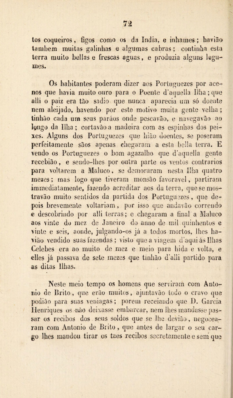 los coqueiros, figos como os da índia, e inhames; bavi3o lambem muitas galinhas e algumas cabras; continha esta terra muito bellas e frescas aguas, e produzia alguns legu- mes. Os habitantes poderam dizer aos Portnguezes por ace- nos que havia muito ouro para o Poente d’aqueila Ilha; que alli 0 paiz era tào sadio que nunca aparecia um só doente nem aleijado, havendo por este motivo muita gente velha; tinhão cada um seus paráos onde pescavào, e navegavào ao Igngo da Ilha; cortavàoa madeira com as espinhas dos pei- xes. Alguns dos Portuguezes que hiao doentes, se poseram perfeitamente sàos apenas chegaram a esta bella terra. E vendo os Fortuguezes o bom agazalbo que d’aqueila gente recebiao, e sendo-lhes por outra parte os ventos contrários para voltarem a Maluco, se demoraram nesta Ilha quatro mezes; mas logo que tiveram monsào íavoravel, partiram immediatamenie, fazendo acreditar aos da terra, quesemos- travão muito sentidos da partida dos Portugiiezes, que de- pois brevemente voltariam, por isso que andavao correndo e descobrindo por alli terras; e chegaram a final a Maluco aos vinte do mez de Janeiro do anno de mil quinhentos e vinte e seis, aonde, julgando-os já a todos mortos, lhes ha- viào vendido suas fazendas ; visto que a viagem d’aqui ás Ilhas Celebes era ao muito de mez e meio nara hida e volta, e elles já passava de sete mezes que tinliáo d’aili partido para as ditas ilhas. Neste meio tempo os homens que serviraih cora Ânto- nio de Brito, que enào muitos, ajuntaváo todo o cravo que podiào para suas veniagas; porem receiando que I). Garcia iíenriques os -nào deixasse embarcar, nem lhes mandasse pas- sar os recibos dos seus soldos que se lhe deviào, negocea- ram com Antonio de Brito, que antes de largar o seu car- go lhes mandou tirar os taes recibos secretamente e sem que