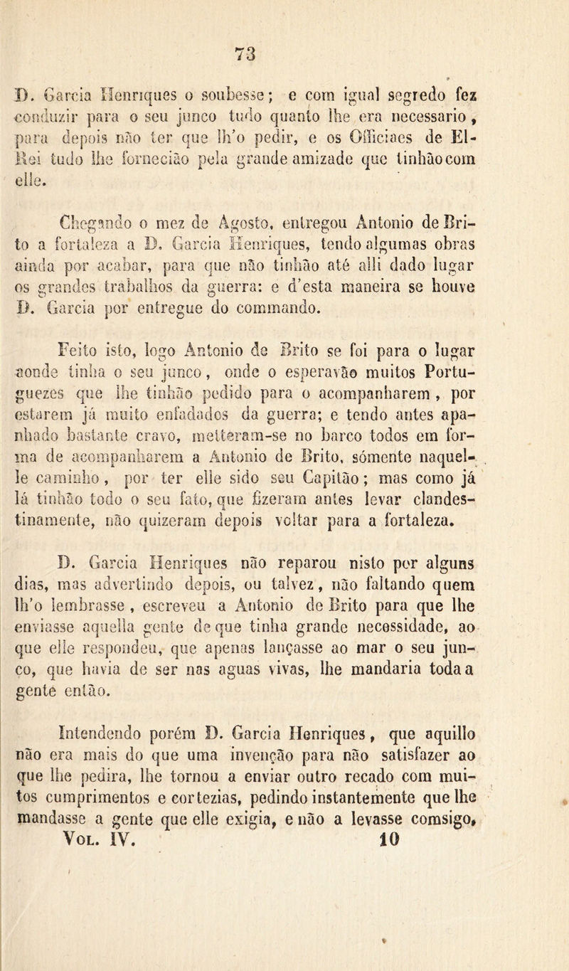 D. Garcia Henriques o soubesse; e cora igual segredo fez eoudüzir para o seu junco ludo quanto lhe era necessário, para depois nao ler que l]i’o pedir, e os Officiaes de El- Kei tudo lhe ibrnecião pela grande amizade que linhàocom elle. Chegando o mez de Agosto, entregou Antonio de Bri- to a fortaleza a D, Garcia Henriques, tendo algumas obras ainda por acabar, para que nSo tinlião até alli dado lugar os grandes trabalhos da guerra: e d’esta maneira se houve D. Garcia por entregue do cominando. Feito isto, logo Antonio de Brito se foi para o lugar aonde tinha o seu junco, onde o esperavã© muitos Portu- guezes que lhe tiohao pedido para o acompanharem , por estarem já muito enfadados da guerra; e tendo antes apa- nhado bastante cravo, melíeram-se no barco todos era for- ma de acompanliarem a Ântooio de Brito, sómente naquel- le caminho, por ter elle sido seu Capitão; mas como já lá tinhão todo 0 seu fato, que fizeram antes levar clandes- tinamente, não quizeram depois voltar para a fortaleza. I). Garcia Henriques não reparou nisto por alguns dias, mas advertindo depois, ou talvez, não faltando quem lh’o lembrasse , escreveu a Antonio de Brito para que lhe enviasse aquella gente de que tinha grande necessidade, ao- que elle respondeu, que apenas lançasse ao mar o seu jun- co, que havia de ser nas aguas vivas, lhe mandaria toda a gente então. Intendendo porém D. Garcia Henriques, que aquillo não era mais do que uma invenção para não satisfazer ao que lhe pedira, lhe tornou a enviar outro recado com mui- tos cumprimentos eeortezias, pedindo instantemente que lhe mandasse a gente que elle exigia, e não a levasse corasigo* VoL. iV. 10 ♦