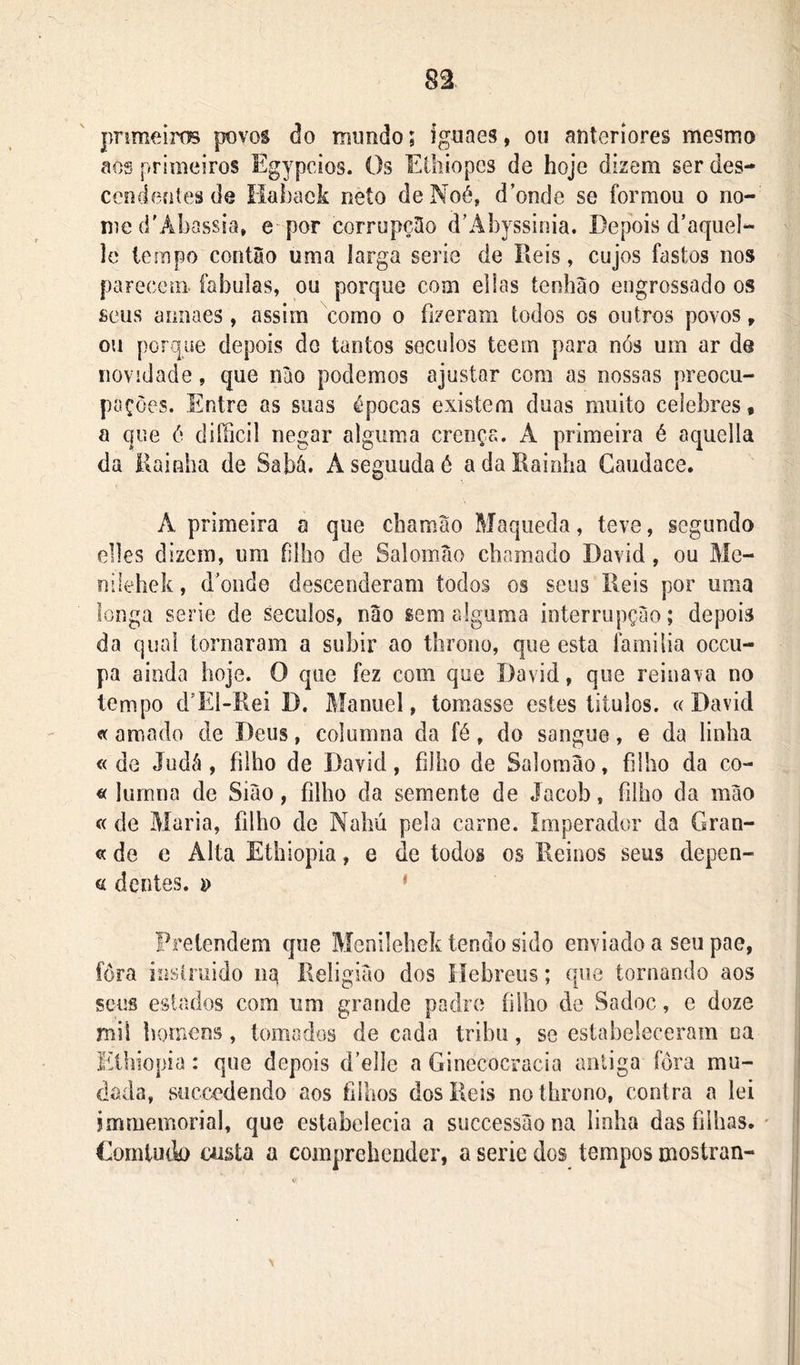 pnmeiros povos do rouiido; ígunes, ou anteriores mesmo aos primeiros Egypcios. Os Eiliiopes de hoje dizem ser des- ceodentes de Haback neto deNoé, d’onde se formou o no-- me {i'Abassia» e por corrupção d’Abyssinia. Depois d’aquel- lo tempo contào uma larga serie de Reis, cujos fastos nos parecem fabulas, ou porque com eilas tenliao engrossado os seus amiaes, assim como o fizeram todos os outros povos, ou porque depois do tantos soculos teem para nós um ar de novidade, que nào podemos ajustar com as nossas preocu- pações. Entre as suas épocas existem duas muito celebres, a que ó diílicil negar alguma crença. A primeira é aquella da Rainha de Sabá. Aseguudaé a da Rainha Gaudace. A primeira a que chamao Maqueda, teve, segundo elles dizem, ura íÜho de Salomao chamado David, ou Me- nileliek, d^oude descenderam todos os seus lieis por uma longa serie de séculos, não sem alguma interrupção; depois da qual tornaram a subir ao throiio, que esta familia occu- pa ainda hoje. O que fez com que David, que reinava no tempo d’Ei-Rei D. Manuel, tomasse estes liíulos. «David « amado de Deus, columna da fé, do sangue, e da linha « de Judá, filho de David, filho de Salomao, filho da co- « lumna de Siào, filho da semente de Jacob, filho da mào « de Maria, filho de Nahú pela carne. Imperador da Gran- «de e Alta Ethiopia, e de todos os Reinos seus depen- ei dentes, ‘ Pretendem que Menilehek tendo sido enviado a seu pae, fôra insiruido iia Religião dos íiehreus; que tornando aos seus estados com um grande padre filho de Sadoc, e doze mil homens, tomados de cada trihu, se estabeleceram ca Elhiopia: que depois d’el]e a Ginecocracia aniiga fôra mu- dada, süccedendo aos filhos dos Reis no throno, contra a lei jmmemorial, que estabelecia a successãona lioha das filhas. • Gomtudo custa a compreheuder, a serie dos tempos mostran-