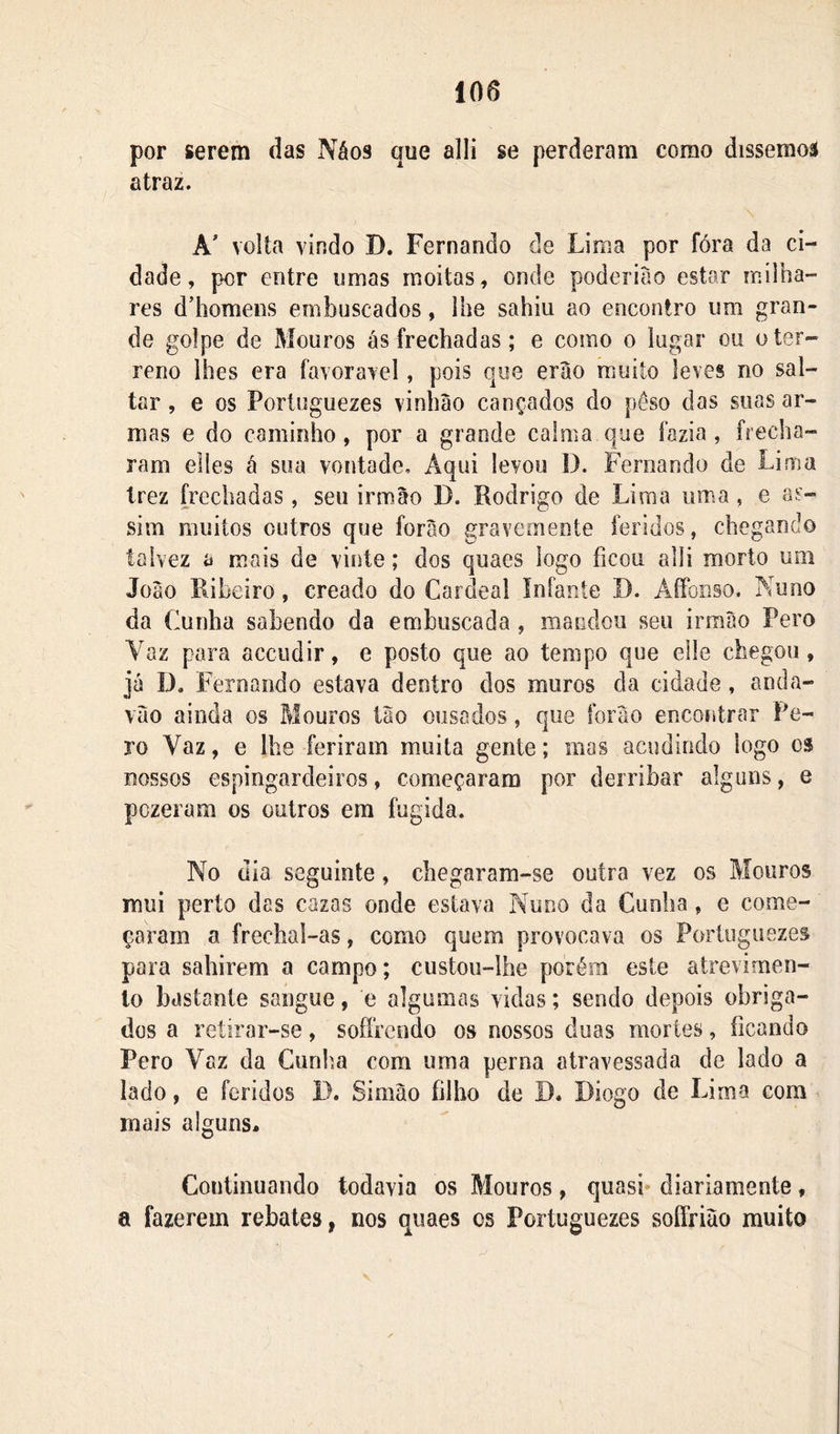 por serem das Náos que alli se perderam como dissemoâ atraz. A' volta vindo D. Fernando de Lima por fóra da ci- dade, por entre umas moitas, onde poderiào estar milha- res ddiomens emboscados, lhe sahiu ao encontro um gran- de golpe de Mouros ás frechadas; e como o lugar ou o ter- reno lhes era favoravel, pois qoe erao muito leves no sal- tar , e os Portuguezes vinhào cançados do peso das suas ar- mas e do caminho, por a grande caima que fazia , frecha- ram elles á sua vontade. Aqui levou D. Fernando de Lima trez frechadas, seu irmão D. Rodrigo de Lima uma, e as- sim muitos outros que forào gravemente feridos, chegando talvez a mais de vinte; dos quaes logo ficou alli morto um Joào Ribeiro, creado do Cardeal infante D. AíFonso. Nu no da Cunha sabendo da emboscada , mandou seu irmào Pero Vaz para acciidir, e posto que ao tempo que elle chegou, já Í3. F ernando estava dentro dos muros da cidade, anda- váo ainda os Mouros ião ousados, que forão encontrar Pe- ro Vaz, e lhe feriram muita gente; mas acudindo logo o$ nossos espingardeiros, começaram por derribar alguns, e pczeram os outros em fugida. No dia seguinte, chegaram-se outra vez os Mouros mui perto das cazas onde estava Nuno da Cunha, e come- çaram a freclial-as, como quem provocava os Portuguezes para sahirem a campo; custou-lhe porém este atrevimen- to bastante sangue, e algumas vidas; sendo depois obriga- dos a retirar-se, sofrendo os nossos duas mortes, ficando Pero Vaz da Cunha com uma perna atravessada de lado a lado, e feridos I). Simào filho de D. Diogo de Lima com mais alguns. Continuando todavia os Mouros, quasi- diariamente, a fazerem rebates, nos quaes os Portuguezes soffrião muito