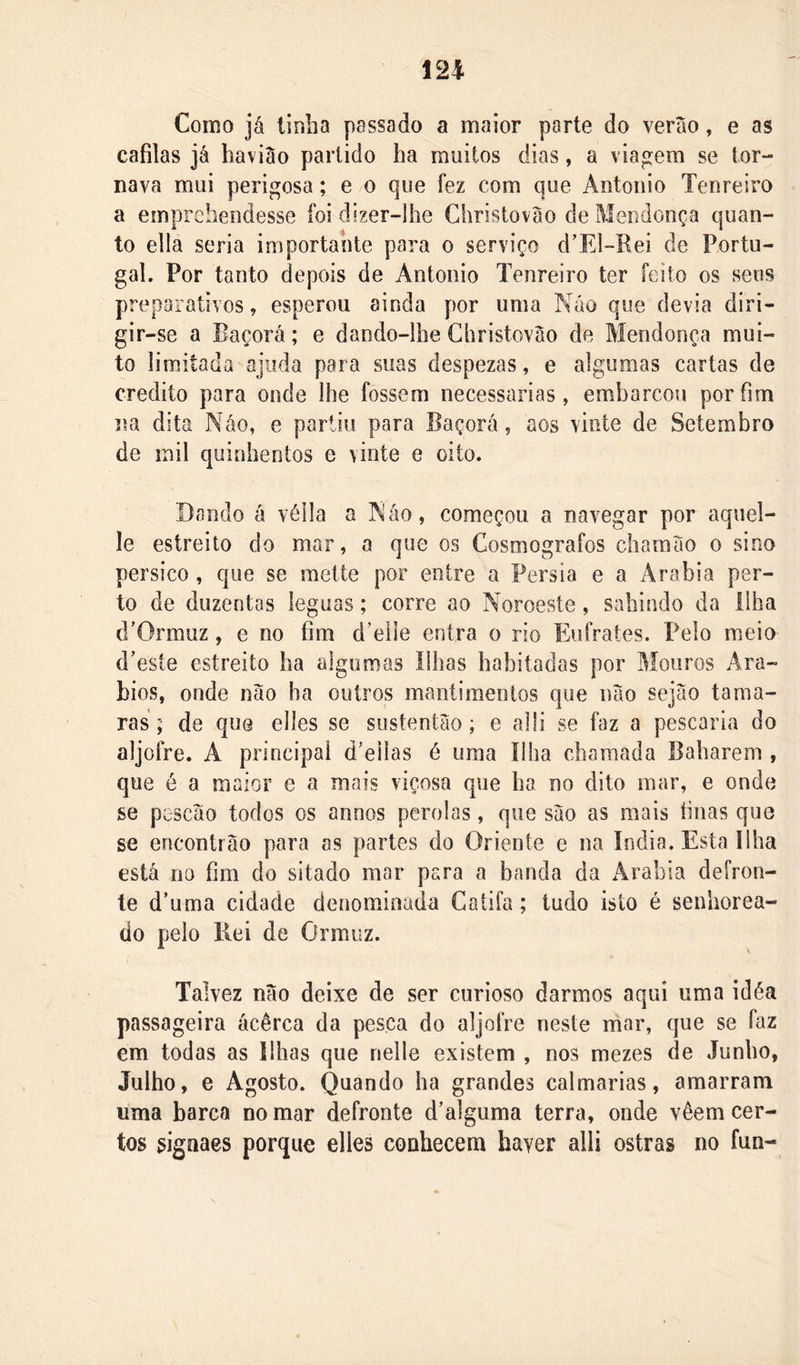 Como já tinha passado a maior parte do veráo, e as cafilas já haviào partido ha muitos dias, a viagem se tor- nava mui perigosa; e o que fez com que Antoiiio Tenreiro a emprchendesse foi dizer-lhe Ghristováo de Mendonça quan- to ella seria importante para o serviço d’El“Rei de Portu- gal. Por tanto depois de Antoiiio Tenreiro ter feito os seus preparativos, esperou ainda por uma Náo que devia diri- gir-se a Eaçorá; e dando-lhe Ghristováo de Mendonça mui- to limitada ajuda para suas despezas, e algumas cartas de credito para onde lhe fossem necessárias, embarcou por fim na dita Náo, e partiu para Eaçorá, aos vinte de Setembro de mil quinhentos e \inte e oito. Dando á vélla a Náo, começou a navegar por aqiiel- le estreito do mar, a que os Gosmografos chamáo o sino pérsico , que se mette por entre a Pérsia e a i^rabia per- to de duzentas léguas; corre ao Noroeste, sahindo da ilha (TOrmuz, e no fim d’eiie entra o rio Eiifrates. Pelo meio d’este estreito ha algumas Ilhas habitadas por Mouros Ará- bios, onde náo ha outros mantimentos que iiáo sejáo tama- ras ; de que elles se sustentáo; e alü se faz a pescaria do aljofre. A principal d’eilas é uma ilha chamada Babarem , que é a maior e a mais viçosa que ha no dito mar, e onde se pescáo todos os annos pérolas, que sáo as mais tinas que se encontrão para as partes do Oriente e na índia. Esta Ilha está no fim do sitado mar para a banda da Arabia defron- te d’uma cidade denominada Gatifa; tudo isto é senhorea- do pelo Kei de Ormuz. Talvez náo deixe de ser curioso darmos aqui uma idéa passageira ácêrca da pesca do aljofre neste mar, que se faz em todas as Ilhas que nelle existem , nos mezes de Junho, Julho, e Agosto. Quando ha grandes calmarias, amarram uma barca no mar defronte d’alguma terra, onde vêem cer- tos signaes porque elles conhecem haver alli ostras no fun-