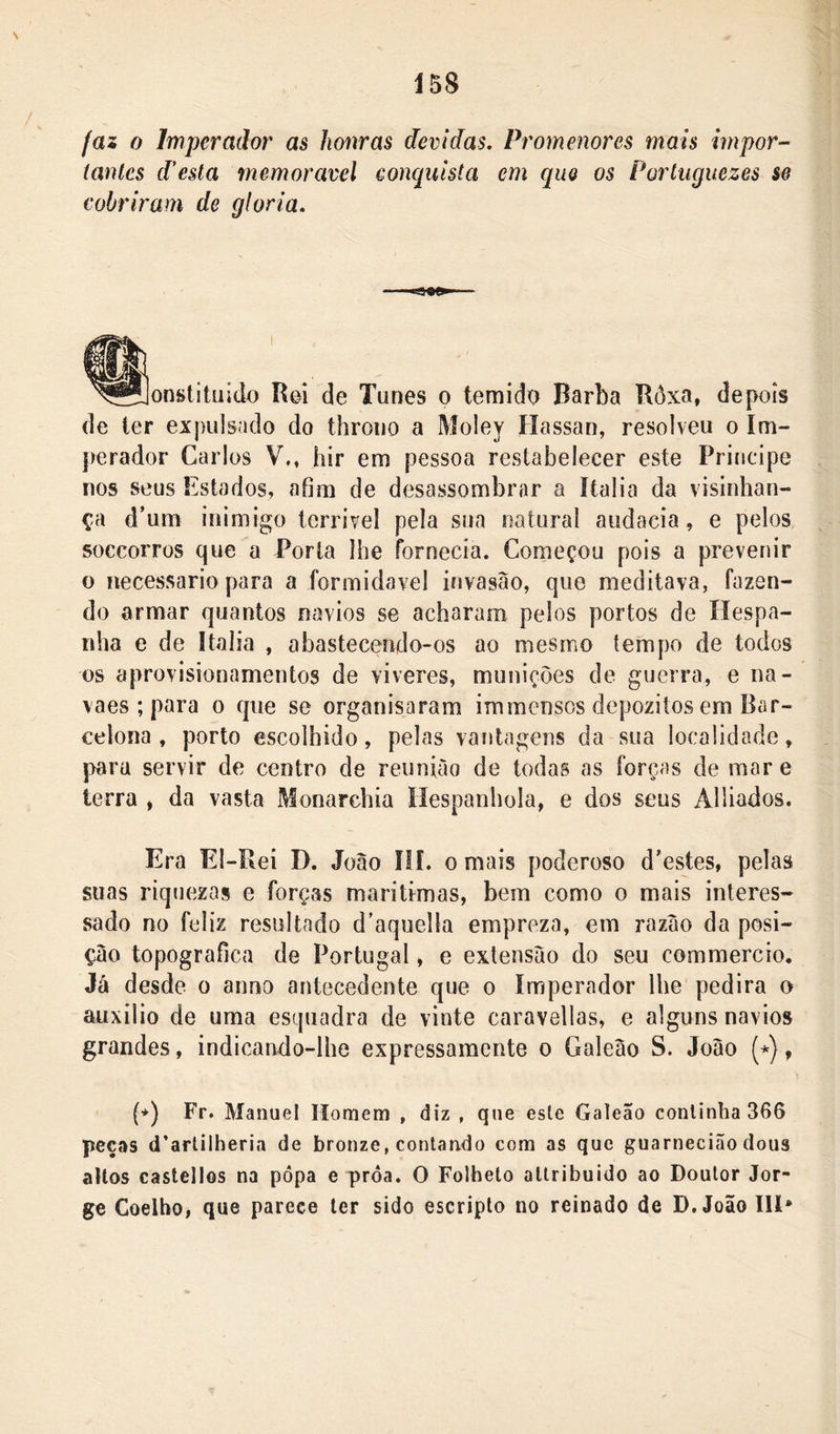 faz 0 Imperador as honras devidas, Promenores mais impor- íanlcs desta memorável conquista em que os Portuguezes se cobriram de gloria. onstituldo Rei de Tunes o temido Barba Ròxa, depois de ter expulsado do throiio a Moiey Hassan, resolveu o Im- perador Carlos Vm hir em pessoa restabelecer este Priiicipe nos seus Estados, afim de desassombrar a ítalia da visinhan- ça d’um inimigo tcrrivel pela sua natural audacia, e pelos soccorros que a Porta líie fornecia. Começou pois a prevenir o necessário para a formidável invasão, que meditava, fazen- do armar quantos navios se acharam pelos portos de Hespa- nha e de Ítalia , abastecendo-os ao mesmo tempo de todos os aprovisionamentos de viveres, munições de guerra, e na- vaes ; para o que se organisaram immcnsos depozitos em Bar- celona , porto escolhido, pelas vantagens da sua localidade, paru servir de centro de reunião de todas as forças de mar e terra » da vasta Monarchia Ilespanhola, e dos seus Alliados. Era El-Rei D. João ÍII. o mais poderoso d’estes, pelas suas riquezas e forças maritimas, bem como o mais interes- sado no feliz resultado d'aquella empreza, em razão da posi- ção topográfica de Portugal, e extensão do seu commercio. Já desde o anno antecedente que o Imperador lhe pedira o auxilio de uma esquadra de vinte caravellas, e alguns navios grandes, indicando-lhe expressamente o Galeão S. João (*), {*) Fr. Manuel Homem , diz , que este Galeão continha 366 peças d’arlilherin de bronze, contando com as que guarneci<ão dous altos castellos na popa e proa. O Folheto allribuido ao Doutor Jor- ge Coelho, que parece ler sido escriplo no reinado de D. João III*