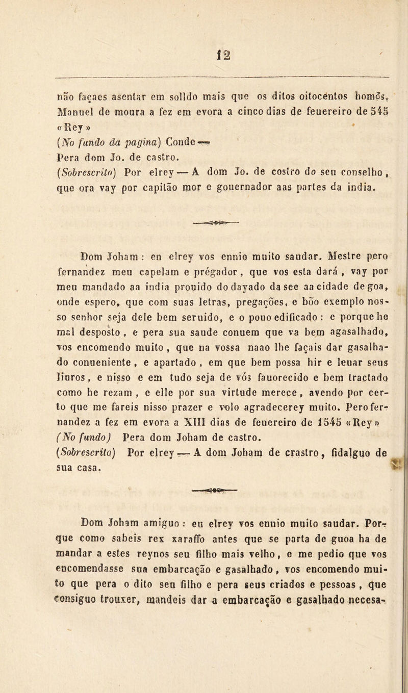 se empregar Ia em mercadorias, que nam sejam defesas, a<*qua«?i inereadorias outro sy nam pagem direitos; porque o proueito que se «isso fizer he pera ajuda das obras do moesteiro de nossa senhora da asumpção da minha cidade de faram. E mando fran- cisco rnendez da costa meu moço da carnara que compre as ditas oyto pipas de vinho, e as meta na vossa naao; porque por a cousa ser da calidade que he, e eu saber com quanto gosto e conten- tamento vós fazeis as semelhantes; alèra do desejo, que sey que tendes , pera em tudo me comprazer e seruir, não quis nisto en- carregar a ontrem , senão a vós: e vos encomendo muito, que por seruiço de nossa senhora , em cuja casa se ha de gastar o proueito, que nisso se fizer, e por meu respeito , queirais tomar o carrego de leuar esta mercadoria , e mandar fazer a venda , e emprego dela; e espero em nosso senhor que também vos caberá parte do ganho, que será leuaruos a saluamenlo , e com saude, como eu desejo. E não ey per necesario encarregaruos mais este negocio ^ sómente vos encomendo que o emprego, que sey certo , que será inuy bem feito , e nas milhores e mais proueitosas mer- cadorias que ouuer, venha entrege e encarregado per vós a lai pessoa, que o traga a todo bõo recado, e dee disso boa conLa. Pero fernandes a fez em euora a XXIII dias dc Janeiro de 1545 « Raynha » Pera dom Joham de castro. (Sobrescrito) Por a Rainha A dom Jobamdt castro fidalgo da cas* delrey seu. senhor. &c. Pom Jo. do cratlro, arniguo : eu elrey vos emvyo muíí© «audar. Pela carta que me escreuestes de XX1111 deste mes do Janeiro e pelo que ja tinha sabido pelo cornde da castanheira , vejo com quanto cuydado e delligemcia me seruis na cargua e apercebimento desa armada, que he muy comforme ácomfiamça que em vós tenho; he pera tomo os dias pasados foram fortes ,