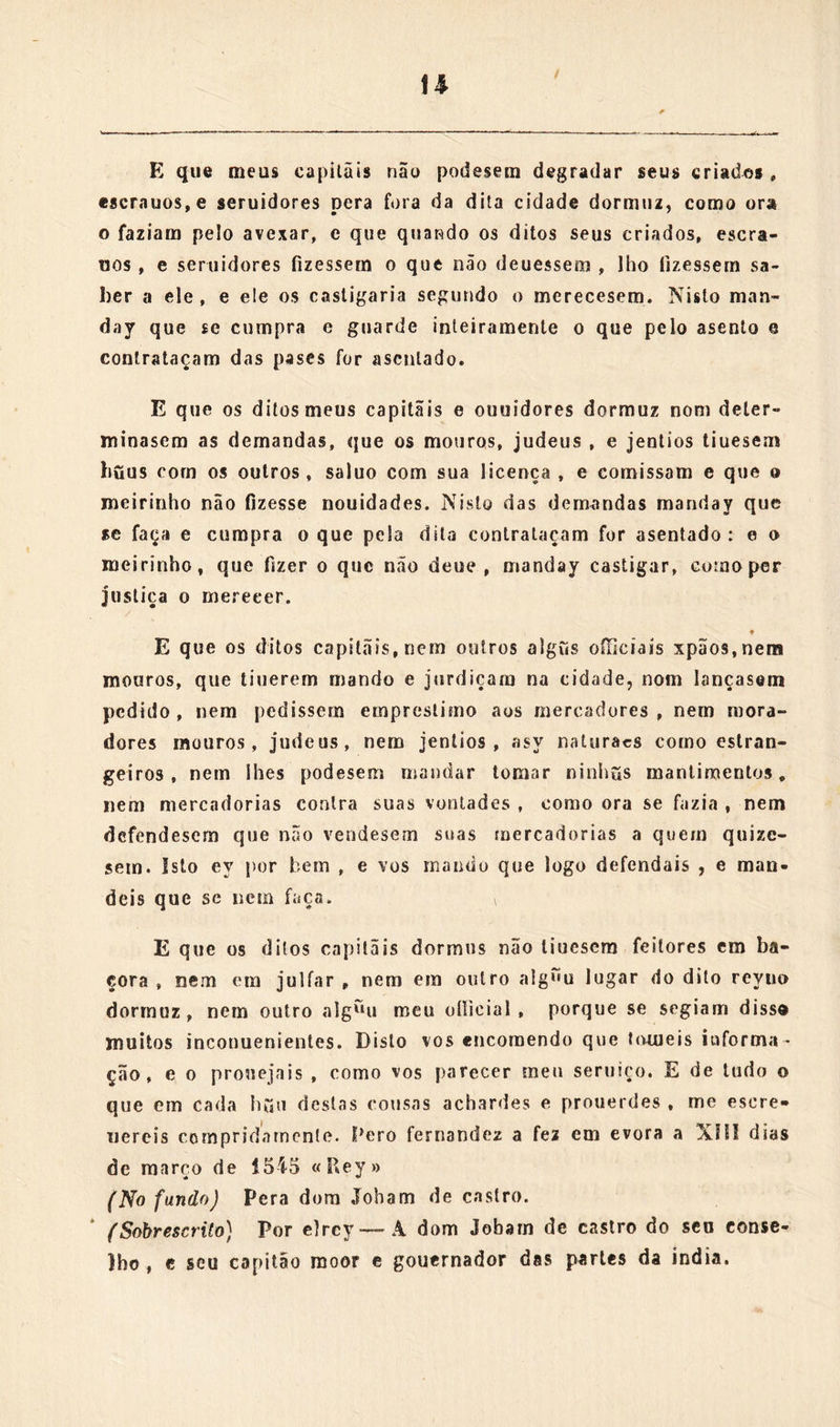 não façaes aseníar em solido mais que os ditos oitocentos homes, Manuel de moura a fez em evora a cinco dias de feuereiro de5i5 « Rej » (No fundo ãa pagina) Conde-»*» Pera dom Jo. de castro. (Sobrescrito) Por elrey — Â dom Jo. de cosíro do seu conselho, que ora vay por capitão mor e gouernador aas parles da india. Dom Joham : en elrey vos ennio muito saudar. Mestre pero fernandez meu capeiam e prégador, que vos esta dará , vay por meu mandado aa índia prouido dodayado dasee aa cidade degoa, onde espero, que com suas letras, pregações, e bõo exemplo nos- so senhor seja dele bem seruido, e o pouo edificado : e porque he mal desposto , e pera sua saude conuem que va bem agasalhado, vos encomendo muito, que na vossa naao lhe façais dar gasalha- do conueniente , e apartado , em que bem possa hir e leuar seus íiuros, e nisso e em tudo seja de vós fauorecido e bem tractado como he rezam , e elle por sua virtude merece , avendo por cer- to que me fareis nisso prazer e volo agradecerey muito. Pero fer- nandez a fez em evora a XIII dias de feuereiro de 1545 «Rey» (No fundo) Pera dom Joham de castro. (Sobrescrito) Por elrey-—A dom Joham de crastro, fidalguo de sua casa. Dom Joham amiguo : eu elrey vos enuio muito saudar. Por-r que como sabeis rex xaraffo antes que se parta de guoa ha de mandar a estes reynos seu filho mais velho, e me pedio que vos encomendasse sua embarcação e gasalhado, vos encomendo mui- to que pera o dito seu filho e pera seus criados e pessoas , que consiguo trouxer, mandeis dar a embarcação e gasalhado necesa-