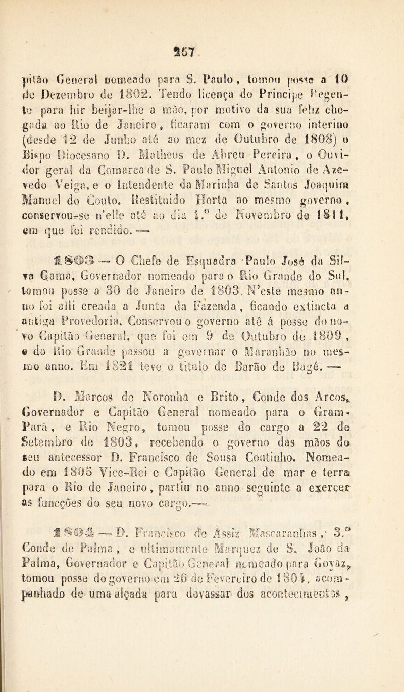 S57 jMtâo Gcíieraí nomeado para S. Paulo, tomou poste a 10 íic Dezembro de 1802. Teodo liceoça do Príncipe i*egeiH le para iiir beijar-lhe a niao, por motivo da sua ÍpIí/. che- gada ao ilio de Janeiro, fiearaoi com o governo interino (desde 12 de Junho até ao rnez de Outubro de 1808) o Èispü DiocesaFK) I). Matheus de Âbreu Pereira , o Ouvi- dor gerai da Comarca de S. Paulo Miguel Antonio de Aze- vedo Veiga, e o lotendente da Marinha de Santos Joa(|uim Manuel do CouiOo Hesiituido Horta ao mesmo governo , conserToo^se ideüe atô ao dia 1. do f^ovembro de 1811* tíoj que ioi renaiüo. — O Chefe de Esquadra -Paulo José da Sil- va Gama, Governador nomeado para o Rio Grande do Sul, tornou posse a 30 de Janeiro de lv803. N^csle mesmo ori- 110 íoi aiii creada a Juiiía da Fazenda, íicaodo extincta a antiga Provedoria, Conservou o governo até á posse do no- vo Capiiào General-, que íoi em 9 de Outubro de 1809 , « do iiio Grande passou a goveniar o Mararíbao no mes- mo anuo. Em 1821 teve o titolo de Barao de Bagé. -— D. Marcos de Noronha e Brito, Conde dos Arcos,, Governador e Capitiio General nomeado para o Gram- Pará, 0 Eio Negro, tomou posse do cargo a 22 de Setembro de 1803, recebendo o governo das màos da 88Ü antecessor D. Francisco de Sousa Coulioho. Nomea- do em 1805 Yice-Bei c Capitao Gerscral de mar e terra para o Bio de Janeiro, partiu no aniio seguinte a exercer as fuocções do seu novo cargo.—- f — ,D. Fraochico de Assiz Mascaraolias ,* 3.® Conde de Palma , e ultimaçoente- Marquez de S., Joâo da- Palma, Governador e Capitáo General nomeado para Goyaz^ tomou posse do governo em 20 de Fevereiro de 1801, ísetnm- {wmhado de uma alçada para devassar doã acorítecimeotas ^