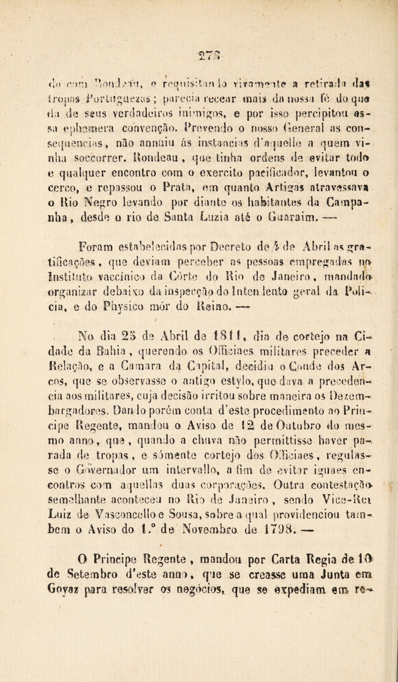 I &gt; , % íin (:'')ní reoisitnn lo sj retn’3;|í&gt; fia» Iropíis i\)rli!güe2üjs; poi ecunecear mais da uossa U) do (l;i de stus vcrdadcifvíâ inimigos, e por isso percipitou «s- 50 ophomera convenção. Provendo o nosso rseneral as con- sei|nenrÍHs, não anniiiu ás instancias (ra iiielÍB a quern vi- nha soccorrer. Uondeau , que tinha ordens de evitar todo e qualquer encontro com o exercito pacificador, levantou o cerco, e repassou o Prata, em quanto Árticas atravessavai o Ilio Negro levando por diante os habitantes da Campa- nha, desde o rio de Santa Luzia até o Guaraim. — Foram eslabelccidas por Decreto de i de Abril as gra- tificações , que deviam perceber as pessoas empregadas no Insiilulo vaccínioo da Còrie do Kio do Janeiro, mandado organizar debaixo da inspecção do Intcn ieate gerai da Poli- cia, 0 do Fhjsi.co mór do Uaino. — . No dia 2S de Abril de Í8! i, dia do cortejo na Ci- dade da Bahia , querendo os. OíBciaes militares preceder a Kelação, e a Gamara da Capital, decidiu o Conde dos Ar- cos, que se observasse o antigo esiylo, que dava a precoden- cia aos militares, cuja decisão irritou sobre maneira os Desem- bargadores. Danlo porém conta d'este procedimento ao Prin- cipe Regente, mandou o Aviso de 12 de Outubro do mes- mo anno, que , quando a chuva não perrnittisse haver pa-, rada de tropas , e somente cortejo dos (Xíiciaes, regulas- se o Giwernador um inlervallo, a fim de evitar iguaes en- contros com aqueilas duas corporações. Outra contestação semelhante aconteceu no Pvlo de Janeiro , sendo Vice-Rei Luiz de Vasconcelloe Sousa, sobre a qual providenciou taui- bem i&gt; Aviso do l.° de Novembro de 1798. — O Principe Regente , mandou por Carta Regia de lí&gt; de Setembro d*estô anno, qie se creasse urna Junta ena Goyaz para resolrer os negócios, que se expediam era» re-*