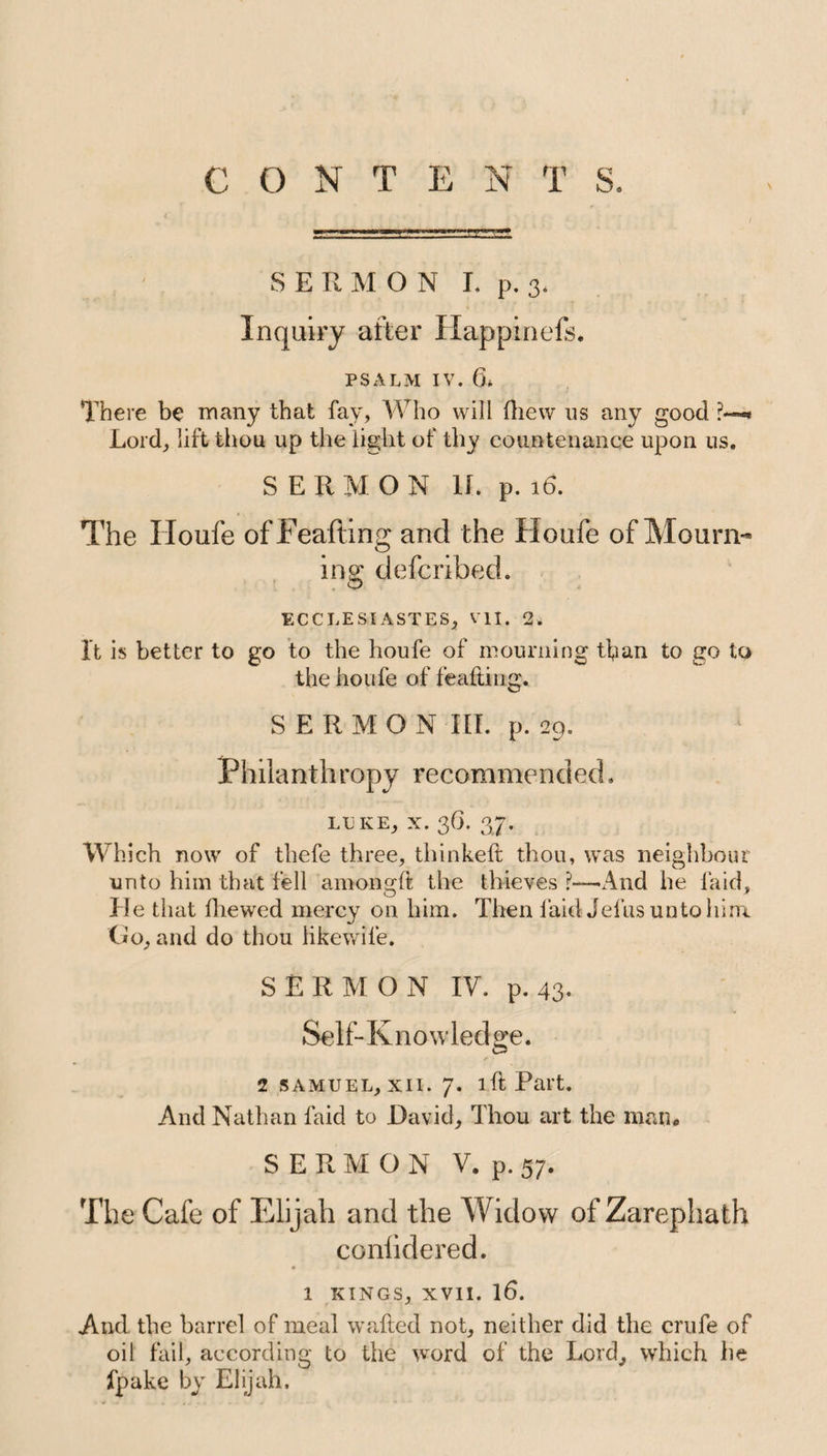 CONTENTS. \ SERMON I. p. 3. Inquiry after Happineft. PSALM IV. 6* There be many that fay, Who will fhew us any good ?—* Lord, lift thou up the light of thy countenance upon us. SERMON 1L p. 16. The Houfe ofFeafting and the Houfe of Mourn¬ ing defcribed. ECCLESIASTES, VII. 2. It is better to go to the houfe of mourning than to go to the houfe of feafting. SERMON III. p. 29. Philanthropy recommended. LUKE, X. 36. 37. Which now of thefe three, thinked; thou, was neighbour unto him that fell amongft the thieves ?—-And he laid, He that fhewed mercy on him. Then laid Jefus unto him Go, and do thou likewile. SERMON IV. p. 43. Sel f- K n o w ledge. 2 samuel, xii. 7. lftPart. And Nathan laid to David, Thou art the man, SERMON V. p. 57. The Cafe of Elijah and the Widow of Zarephath conhdered. 1 kings, xvii. 16. And the barrel of meal wafted not, neither did the crufe of oil fail, according to the word of the Lord, which he fpake by Elijah.