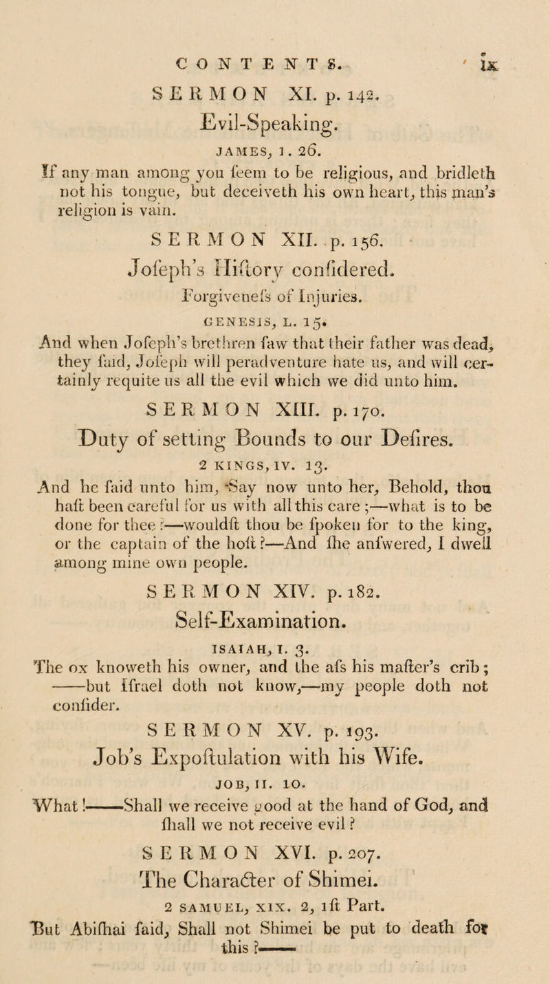 SERMON XI. p. 142. Evil-Speaking. JAMES; 1 . 26. If any man among you feem to be religious, and bridleth not his tongue, but deceiveth his own heart, this plan’s religion is vain. SERMON XII. p.156. Jofeph’s Hiftory considered. Forgiveness of Injuries. genesis, l. 15* And when Jofeph’s brethren faw that their father was dead, they laid, Jofeph will peradventure hate us, and will cer¬ tainly requite us all the evil which we did unto him. SERMON XIII. p.170. Duty of setting Bounds to our Defires. 2 kings, iv. 13. And he faid unto him, ‘Say now unto her. Behold, thou halt been care fill for us with all this care ;—what is to be done for thee :—would!! thou be fpoken for to the king, or the captain of the holt ?—And Ihe anfwered, I dwell among mine own people. SERMON XIV. p. 182. Self-Examination. ISAIAH, I. 3. The ox knoweth his owner, and the afs his mailer’s crib; -but Ifrael doth not know,—-my people doth not conlider. SERMON XV. p. 193. Job’s Expoftulation with his Wife. JOB, 11. 10. What!-Shall we receive u.ood at the hand of God, and lhall we not receive evil ? SERMON XVI. p. 207. The Character of Shimei. 2 SAMUEL, XIX. 2, lft Part. But Abifhai faid. Shall not Shimei be put to death for this ?■■'»■■■■