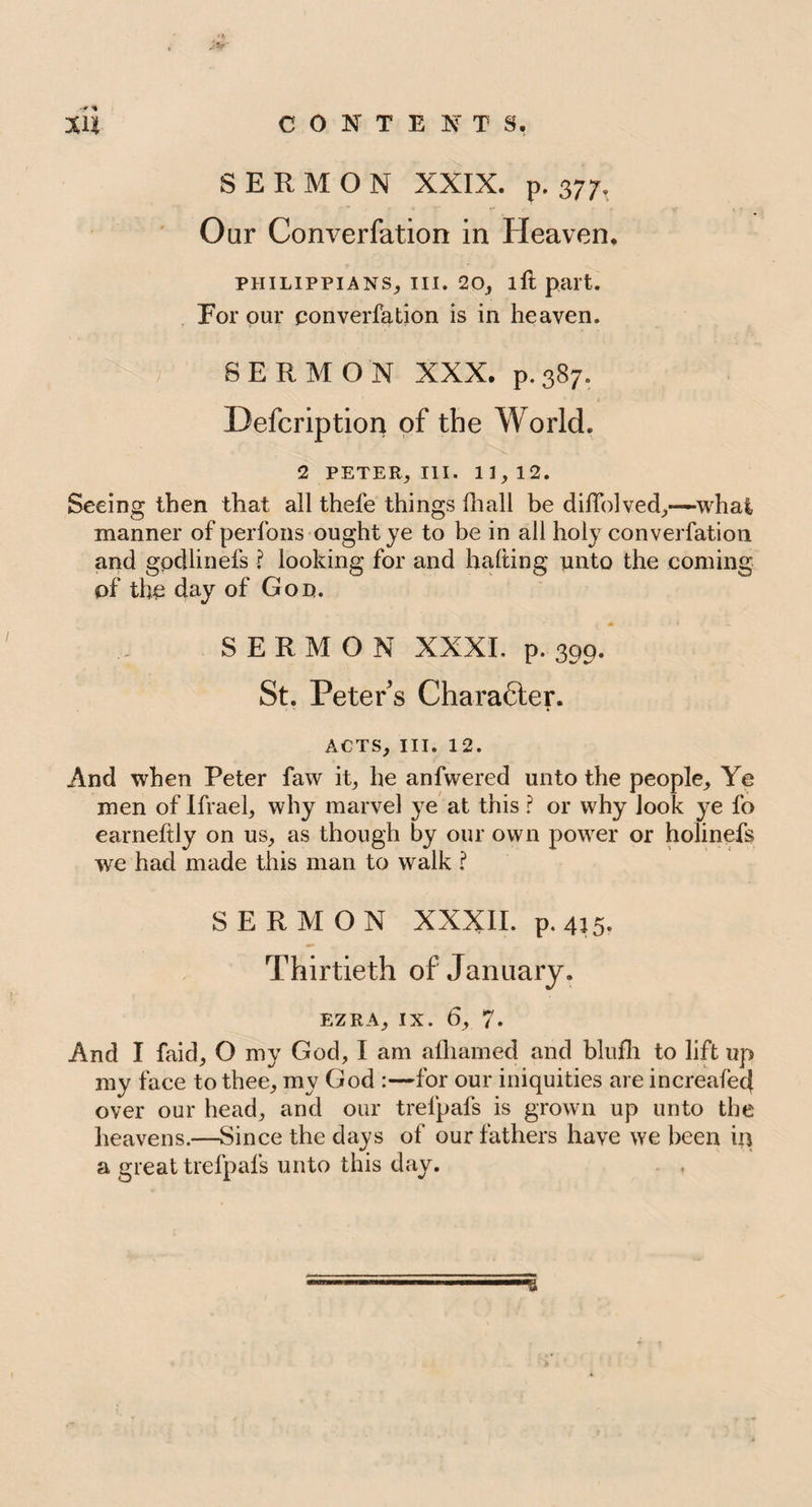 SERMON XXIX. p. 377, Oar Converfation in Heaven. PHILIPPIANS, III. 20, lft part. For our converfation is in heaven. SERMON XXX. p.387. Defcription of the World. 2 PETER, III. 11,12. Seeing then that all thefe things fhall be difTolved,—what, manner of perfons ought ye to be in all holy converfation and gpdlinefs ? looking for and halting unto the coming of the day of Gon. • • SERMON XXXI. p. 399. St. Peter s Chara6ter. ACTS, III. 12. And when Peter faw it, he anfwered unto the people. Ye men of Ifrael, why marvel ye at this ? or why look ye fo earneftly on us, as though by our own power or holinefs we had made this man to walk ? SERMON XXXII. p. 415. Thirtieth of January. EZRA, ix. 6, 7. And I faid, O my God, I am afharned and blufh to lift up my face to thee, my God :—for our iniquities are in created over our head, and our trelpafs is grown up unto the heavens.—Since the days of our fathers have we been in a great trelpafs unto this day.