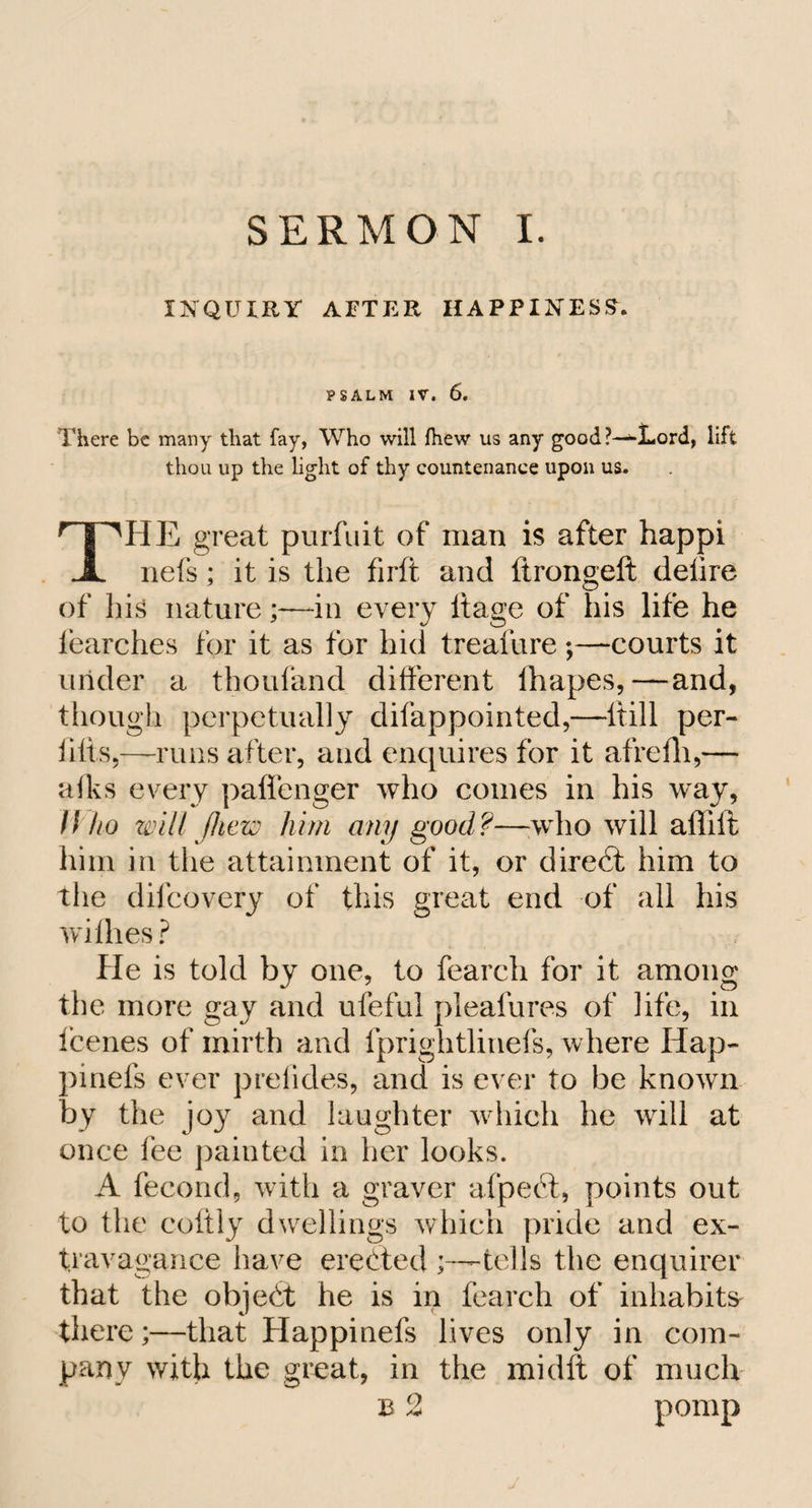 INQUIRY AFTER HAPPINESS. PSALM IV. 6. There be many that fay, Who will fhew us any good ?—»d-ord, lift thou up the light of thy countenance upon us. THE great purfuit of man is after happi nets; it is the firft and ftrongeft delire of his nature;—in every itage of his life he iearches for it as for hid treaiure;—courts it under a thoufand different ihapes,—and, though perpetually dilappointed,—ltill per- iilis,—runs after, and enquires for it afrefh,— aiks every paflenger who comes in his w^ay, Who will jliew him any good?—who will affilt him in the attainment of it, or direct him to the dilcovery of this great end of all his withes ? He is told by one, to fearch for it among the more gay and ufeful pleafures of life, in fcenes of mirth and fprightlinefs, where Hap- pinefs ever pretides, and is ever to be known by the joy and laughter which he will at once fee painted in her looks. A fecond, with a graver afpefit, points out to the coftly dwellings which pride and ex¬ travagance have erected ;——tells the enquirer that the object he is in fearch of inhabits there;—that Elappinefs lives only in com¬ pany with the great, in the midft of much B 2 pomp