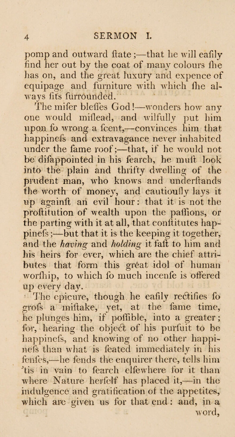 pomp and outward Rate;—that lie will eafily find her out by the coat of many colours the has on, and the great luxury and expence of equipage and furniture with which flie al¬ ways fits furrounded. The mifer bleffes God!—wonders how any one would miflead, and wilfully put him upon fo wrong a fcent,—convinces him that happinefs and extravagance never inhabited under the fame roof;—that, if he would not be difappointed in his fearch, he mult look into the plain and thrifty dwelling of the prudent man, who knows and underftands the worth of money, and cautioufty lays it up againft aii evil hour: that it is not the proftitution of wealth upon the paffions, or the parting with it at all, that conftitutes hap¬ pinefs ;—but that it is the keeping it together, and the having and holding it fali to him and his heirs for ever, which are the chief attri¬ butes that form this great idol of human worfhip, to which fo much incenfe is offered up every day. ■ The epicure, though he eafily rectifies fo grofs a miftake, yet, at the fame time, he plunges him, if poffible, into a greater; for, hearing the object of his purfuit to be happinefs, and knowing of no other happi¬ nefs than what is feated immediately in his fenfes,—he fends the enquirer there, tells him 'tis in vain to fearch elfewhere for it than where Nature herfelf has placed it,—in the indulgence and gratification of the appetites, which are given us for that end : and, in a word.