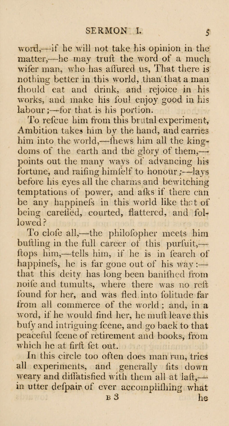 word,—if he will not take his opinion in the matter,—he may truft the word of a much wifer man, who lias allured us, That there is nothing better in this world, than that a man lhouid eat and drink, and rejoice in his works, and make his foul enjoy good in his labour;—for that is his portion. To refcue him from this brutal experiment, Ambition takes him by the hand, and carries him into the world,—lhews him all the king^ doms of the earth and the glory of them,—* points out the many ways of advancing his fortune, and railing himfelf to honour;—lays before his eyes all the charms and bewitching temptations of power, and alks if there can be any happinefs in this world like that of being careiled, courted, flattered, and fol¬ lowed ? To clofe all,—the philofopher meets him buttling in the full career of this purfuit,— flops him,—tells him, if he is in fearch of happinefs, he is far gone out of his way:— that this deity has long been banifhed from J o noife and tumults, where there was no reft found for her, and was fled into folitude far from all commerce of the world; and, in a w ord, if he would find her, he mutt leave this bufy and intriguing fcene, and go back to that peaceful fcene of retirement and books, from which he at firft fet out. In this circle too often does man run, tries all experiments, and generally fits down weary and diffatisfied with them all at iaft,— in utter defpair of ever accomplifhing what b 3 he