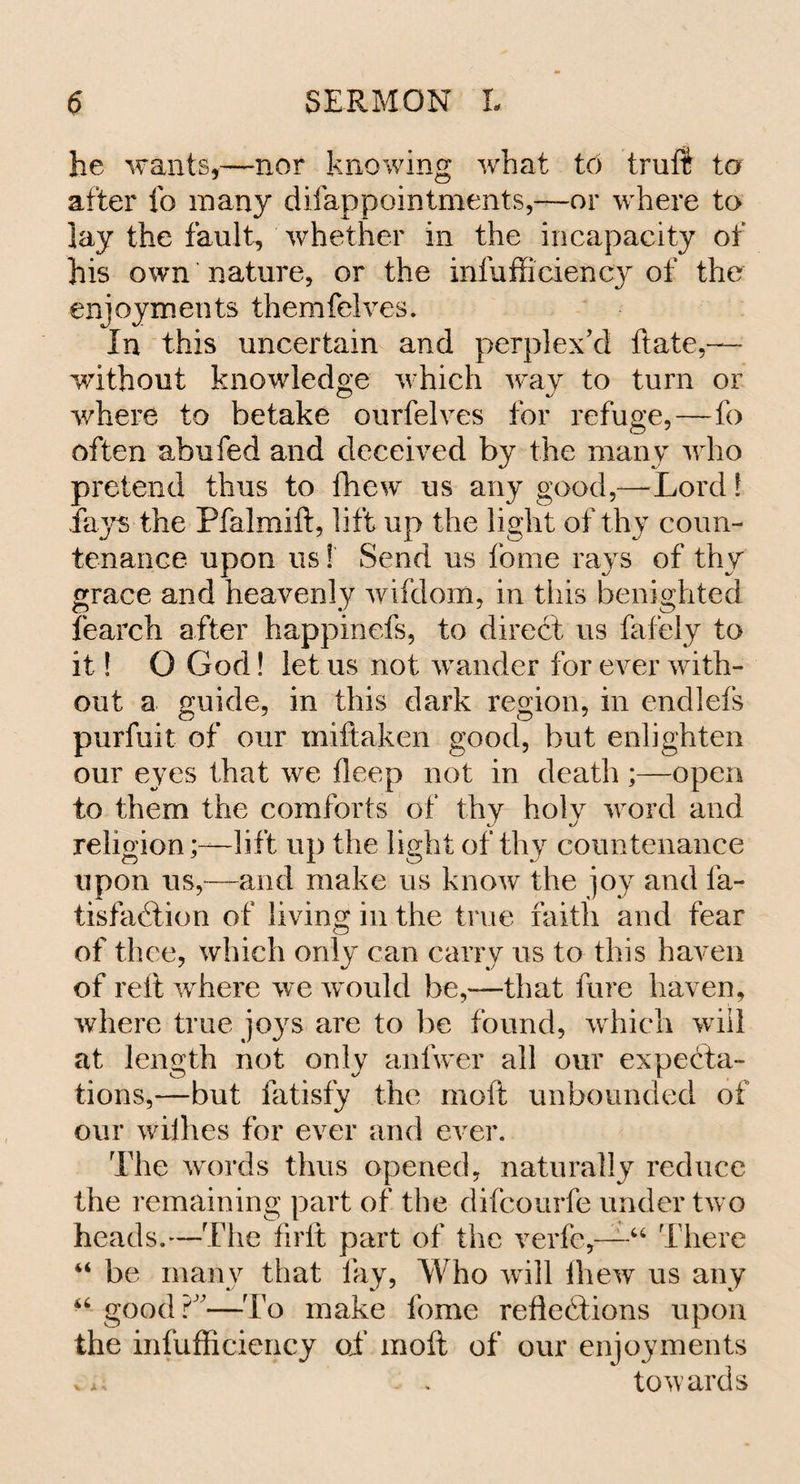 he wants,—nor knowing what to trail to after fo many disappointments,—or where to lay the fault, whether in the incapacity of his own nature, or the insufficiency of the enjoyments themfelves. In this uncertain and perplex’d ftate,— -without knowledge which way to turn or where to betake ourfelves for refuge,—fo often abu fed and deceived by the many who pretend thus to fhew us any good,—-Lord! fays the Pfalmift, lift up the light of thy coun¬ tenance upon us! Send us fome rays of thv grace and heavenly wifdom, in tliis benighted fearch after happinefs, to direct us fafely to it! O God! let us not wander for ever with¬ out a guide, in this dark region, in endlefs purfuit of our miftaken good, but enlighten our eyes that we deep not in death ;—open to them the comforts of thy holy word and religion;—lift up the light of thy countenance upon us,—and make us know the joy and ia- tisfadtion of living in the true faith and fear of thee, which only can carry us to this haven of reft where we would be,—that fare haven, where true joys are to be found, which will at length not only anfwer all our expecta¬ tions,—but fatisfy the moft unbounded of our willies for ever and ever. The words thus opened, naturally reduce the remaining part of the difcourfe under two heads.—The firft part of the verfc,—“ There be many that fay, Who will fliew us any good?”—To make fome reflections upon the infufficiency of moft of our enjoyments . &gt; towards a a H A n