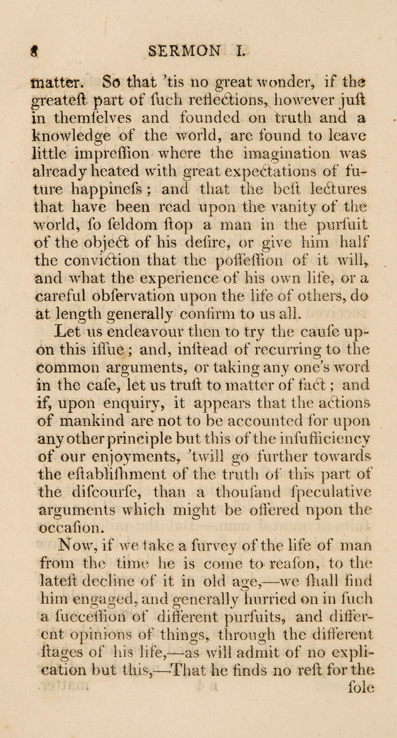 matter. So that 'tis no great wonder, if the greatefl part of Inch reflections, however juft in themlelves and founded on truth and a knowledge of the world, are found to leave little impreffion where the imagination was already heated with great expectations of fu¬ ture happinefs ; and that the belt lectures that have been read upon the vanity of the world, fo feldom flop a man in the purfuit of the objeCt of his delire, or give him half the conviction that the poffeffion of it walk and what the experience of his own life, or a careful obfervation upon the life of others, do at length generally confirm to us all. Let us endeavour then to try the caufe up¬ on this iffue ; and, inftead of recurring to the common arguments, or taking any one's word in the cafe, let us truft to matter of fact; and if, upon enquiry, it appears that the aCtions of mankind are not to be accounted for upon any other principle but this of the infufficiency of our enjoyments, ’twill go further towards the eftablifhment of the truth of this part of the difcourfe, than a thoufand fpeculative arguments which might be offered upon the occafion. Now, if we take a furvey of the life of man from the time he is come to reafon, to the lateft decline of it in old aoe,—we fhall find him engaged, and generally hurried on in fuch a fucceflion of different purfuits, and differ¬ ent opinions of things, through the different ftages of his life,—-as will admit of no expli¬ cation but this,—That he finds no reft for the foie